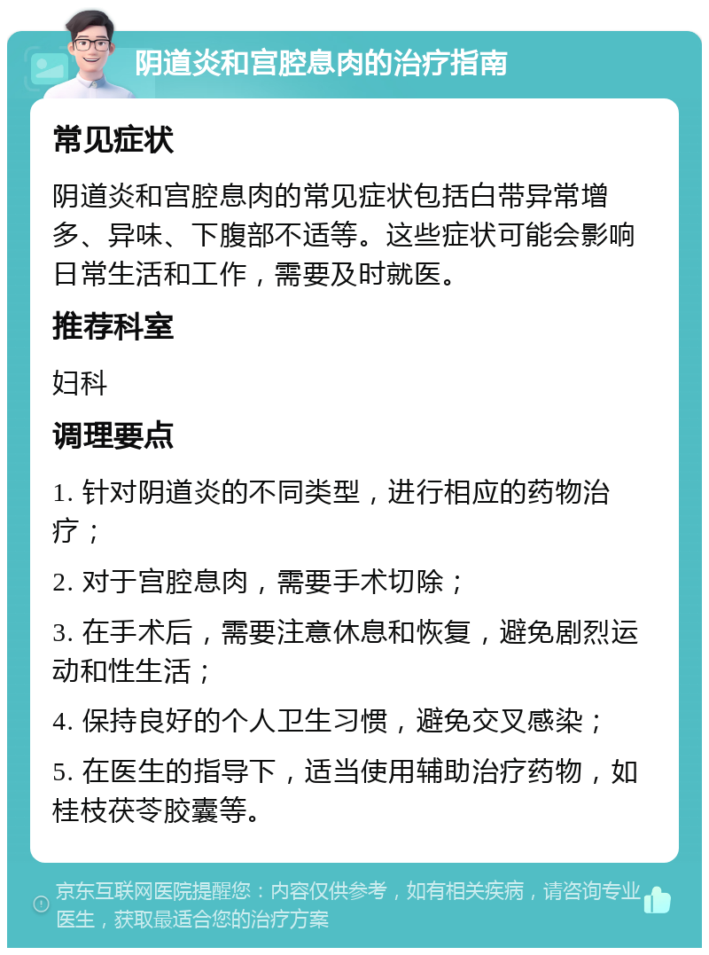 阴道炎和宫腔息肉的治疗指南 常见症状 阴道炎和宫腔息肉的常见症状包括白带异常增多、异味、下腹部不适等。这些症状可能会影响日常生活和工作，需要及时就医。 推荐科室 妇科 调理要点 1. 针对阴道炎的不同类型，进行相应的药物治疗； 2. 对于宫腔息肉，需要手术切除； 3. 在手术后，需要注意休息和恢复，避免剧烈运动和性生活； 4. 保持良好的个人卫生习惯，避免交叉感染； 5. 在医生的指导下，适当使用辅助治疗药物，如桂枝茯苓胶囊等。