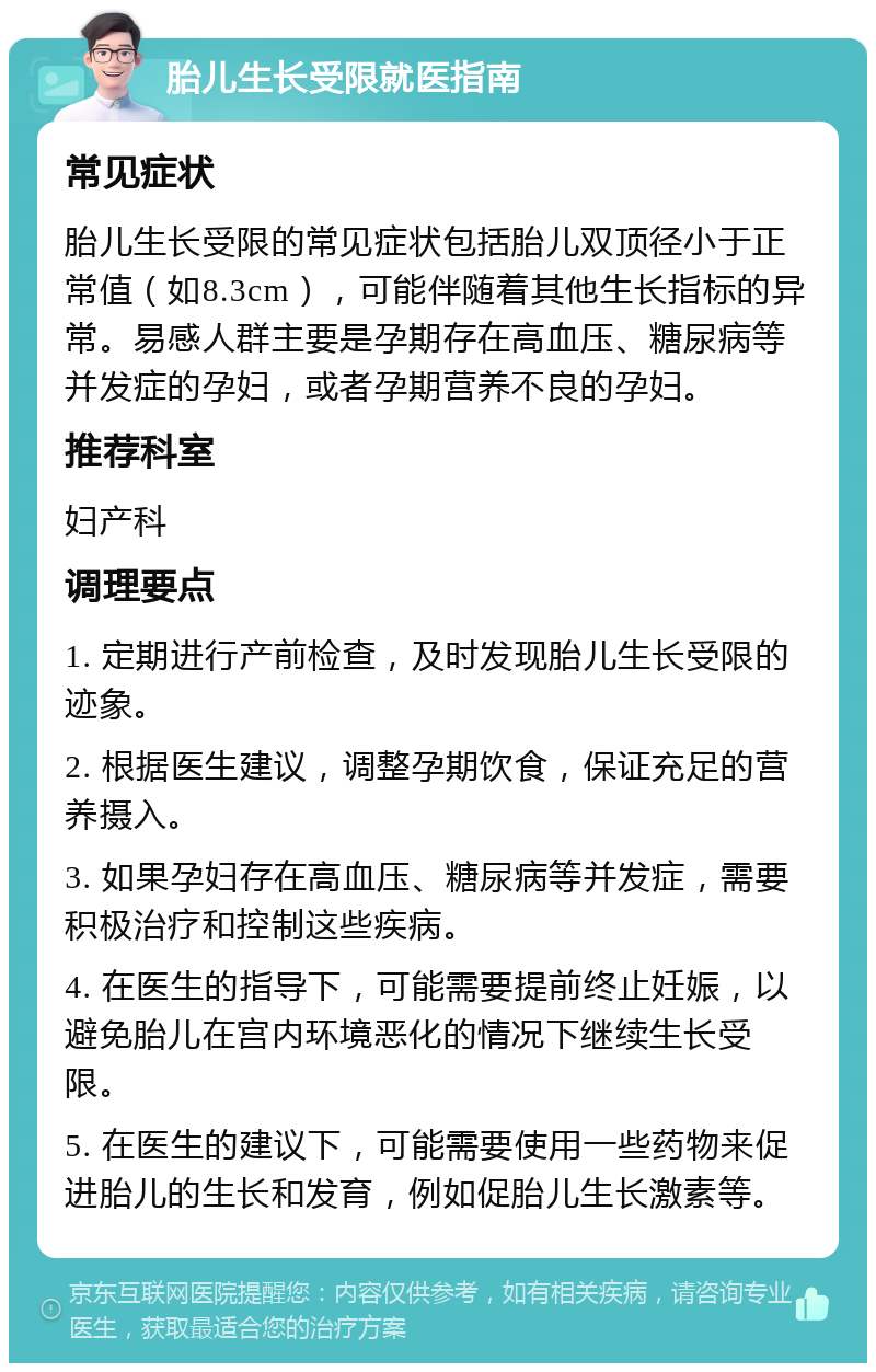 胎儿生长受限就医指南 常见症状 胎儿生长受限的常见症状包括胎儿双顶径小于正常值（如8.3cm），可能伴随着其他生长指标的异常。易感人群主要是孕期存在高血压、糖尿病等并发症的孕妇，或者孕期营养不良的孕妇。 推荐科室 妇产科 调理要点 1. 定期进行产前检查，及时发现胎儿生长受限的迹象。 2. 根据医生建议，调整孕期饮食，保证充足的营养摄入。 3. 如果孕妇存在高血压、糖尿病等并发症，需要积极治疗和控制这些疾病。 4. 在医生的指导下，可能需要提前终止妊娠，以避免胎儿在宫内环境恶化的情况下继续生长受限。 5. 在医生的建议下，可能需要使用一些药物来促进胎儿的生长和发育，例如促胎儿生长激素等。