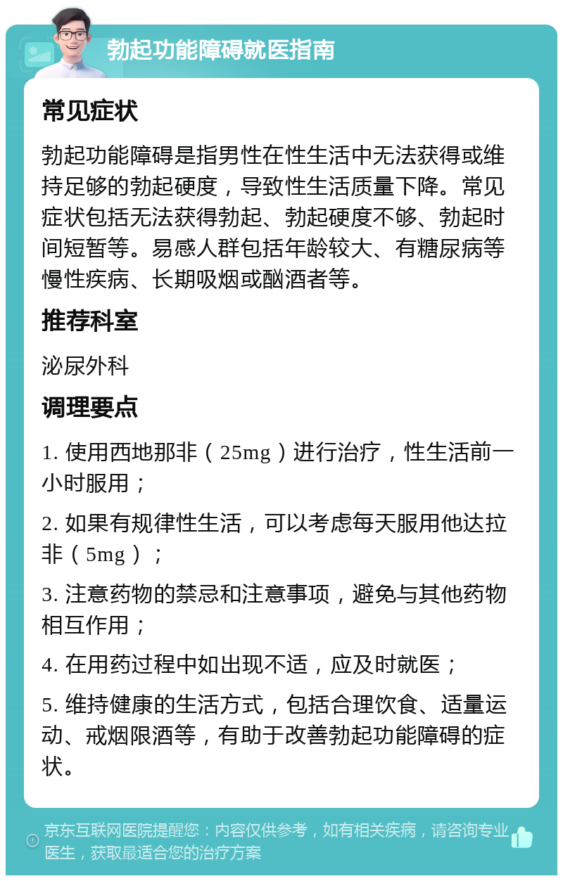 勃起功能障碍就医指南 常见症状 勃起功能障碍是指男性在性生活中无法获得或维持足够的勃起硬度，导致性生活质量下降。常见症状包括无法获得勃起、勃起硬度不够、勃起时间短暂等。易感人群包括年龄较大、有糖尿病等慢性疾病、长期吸烟或酗酒者等。 推荐科室 泌尿外科 调理要点 1. 使用西地那非（25mg）进行治疗，性生活前一小时服用； 2. 如果有规律性生活，可以考虑每天服用他达拉非（5mg）； 3. 注意药物的禁忌和注意事项，避免与其他药物相互作用； 4. 在用药过程中如出现不适，应及时就医； 5. 维持健康的生活方式，包括合理饮食、适量运动、戒烟限酒等，有助于改善勃起功能障碍的症状。