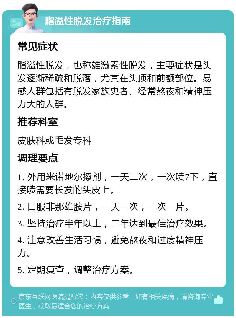 脂溢性脱发治疗指南 常见症状 脂溢性脱发，也称雄激素性脱发，主要症状是头发逐渐稀疏和脱落，尤其在头顶和前额部位。易感人群包括有脱发家族史者、经常熬夜和精神压力大的人群。 推荐科室 皮肤科或毛发专科 调理要点 1. 外用米诺地尔擦剂，一天二次，一次喷7下，直接喷需要长发的头皮上。 2. 口服非那雄胺片，一天一次，一次一片。 3. 坚持治疗半年以上，二年达到最佳治疗效果。 4. 注意改善生活习惯，避免熬夜和过度精神压力。 5. 定期复查，调整治疗方案。