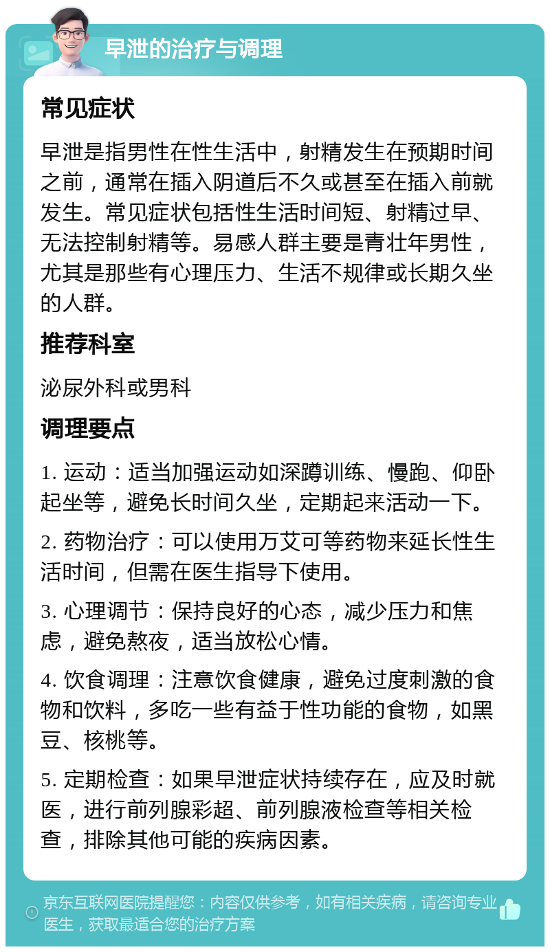 早泄的治疗与调理 常见症状 早泄是指男性在性生活中，射精发生在预期时间之前，通常在插入阴道后不久或甚至在插入前就发生。常见症状包括性生活时间短、射精过早、无法控制射精等。易感人群主要是青壮年男性，尤其是那些有心理压力、生活不规律或长期久坐的人群。 推荐科室 泌尿外科或男科 调理要点 1. 运动：适当加强运动如深蹲训练、慢跑、仰卧起坐等，避免长时间久坐，定期起来活动一下。 2. 药物治疗：可以使用万艾可等药物来延长性生活时间，但需在医生指导下使用。 3. 心理调节：保持良好的心态，减少压力和焦虑，避免熬夜，适当放松心情。 4. 饮食调理：注意饮食健康，避免过度刺激的食物和饮料，多吃一些有益于性功能的食物，如黑豆、核桃等。 5. 定期检查：如果早泄症状持续存在，应及时就医，进行前列腺彩超、前列腺液检查等相关检查，排除其他可能的疾病因素。