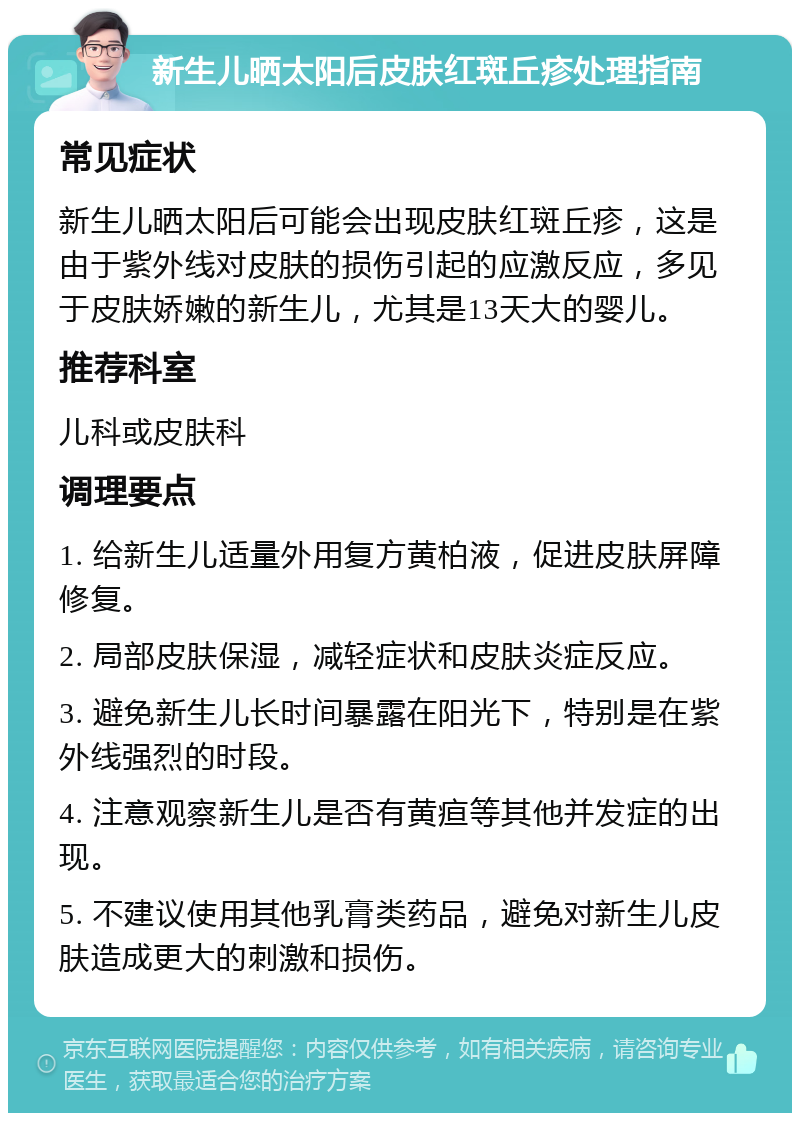 新生儿晒太阳后皮肤红斑丘疹处理指南 常见症状 新生儿晒太阳后可能会出现皮肤红斑丘疹，这是由于紫外线对皮肤的损伤引起的应激反应，多见于皮肤娇嫩的新生儿，尤其是13天大的婴儿。 推荐科室 儿科或皮肤科 调理要点 1. 给新生儿适量外用复方黄柏液，促进皮肤屏障修复。 2. 局部皮肤保湿，减轻症状和皮肤炎症反应。 3. 避免新生儿长时间暴露在阳光下，特别是在紫外线强烈的时段。 4. 注意观察新生儿是否有黄疸等其他并发症的出现。 5. 不建议使用其他乳膏类药品，避免对新生儿皮肤造成更大的刺激和损伤。