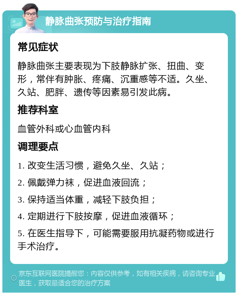 静脉曲张预防与治疗指南 常见症状 静脉曲张主要表现为下肢静脉扩张、扭曲、变形，常伴有肿胀、疼痛、沉重感等不适。久坐、久站、肥胖、遗传等因素易引发此病。 推荐科室 血管外科或心血管内科 调理要点 1. 改变生活习惯，避免久坐、久站； 2. 佩戴弹力袜，促进血液回流； 3. 保持适当体重，减轻下肢负担； 4. 定期进行下肢按摩，促进血液循环； 5. 在医生指导下，可能需要服用抗凝药物或进行手术治疗。