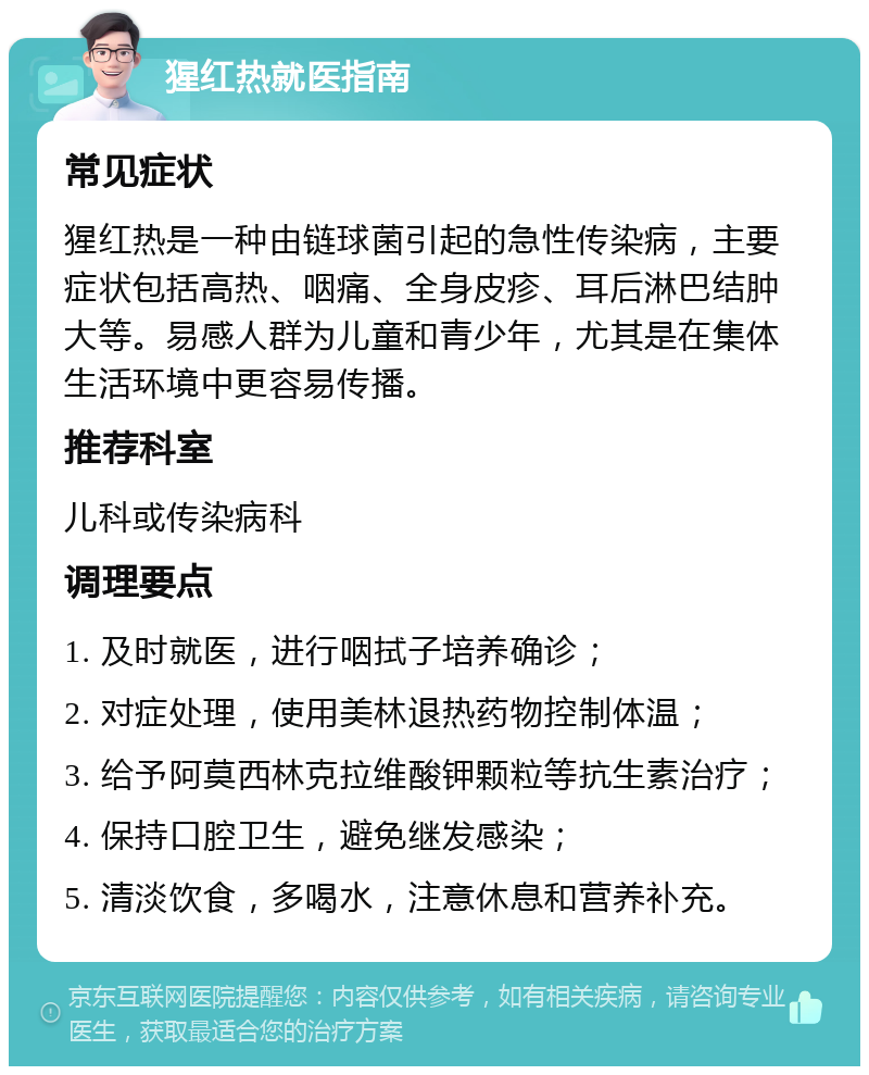 猩红热就医指南 常见症状 猩红热是一种由链球菌引起的急性传染病，主要症状包括高热、咽痛、全身皮疹、耳后淋巴结肿大等。易感人群为儿童和青少年，尤其是在集体生活环境中更容易传播。 推荐科室 儿科或传染病科 调理要点 1. 及时就医，进行咽拭子培养确诊； 2. 对症处理，使用美林退热药物控制体温； 3. 给予阿莫西林克拉维酸钾颗粒等抗生素治疗； 4. 保持口腔卫生，避免继发感染； 5. 清淡饮食，多喝水，注意休息和营养补充。