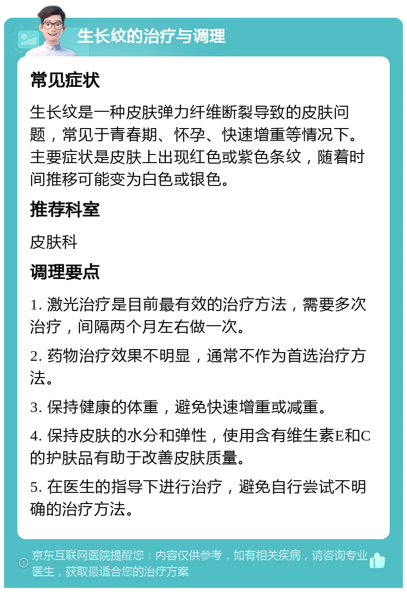 生长纹的治疗与调理 常见症状 生长纹是一种皮肤弹力纤维断裂导致的皮肤问题，常见于青春期、怀孕、快速增重等情况下。主要症状是皮肤上出现红色或紫色条纹，随着时间推移可能变为白色或银色。 推荐科室 皮肤科 调理要点 1. 激光治疗是目前最有效的治疗方法，需要多次治疗，间隔两个月左右做一次。 2. 药物治疗效果不明显，通常不作为首选治疗方法。 3. 保持健康的体重，避免快速增重或减重。 4. 保持皮肤的水分和弹性，使用含有维生素E和C的护肤品有助于改善皮肤质量。 5. 在医生的指导下进行治疗，避免自行尝试不明确的治疗方法。