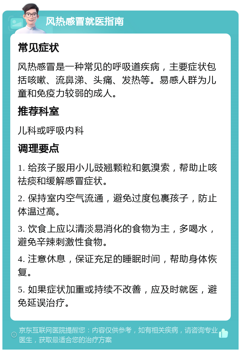 风热感冒就医指南 常见症状 风热感冒是一种常见的呼吸道疾病，主要症状包括咳嗽、流鼻涕、头痛、发热等。易感人群为儿童和免疫力较弱的成人。 推荐科室 儿科或呼吸内科 调理要点 1. 给孩子服用小儿豉翘颗粒和氨溴索，帮助止咳祛痰和缓解感冒症状。 2. 保持室内空气流通，避免过度包裹孩子，防止体温过高。 3. 饮食上应以清淡易消化的食物为主，多喝水，避免辛辣刺激性食物。 4. 注意休息，保证充足的睡眠时间，帮助身体恢复。 5. 如果症状加重或持续不改善，应及时就医，避免延误治疗。