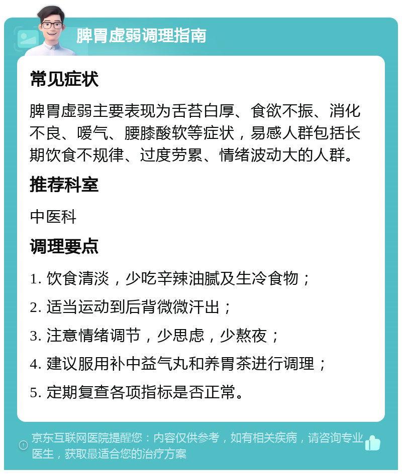 脾胃虚弱调理指南 常见症状 脾胃虚弱主要表现为舌苔白厚、食欲不振、消化不良、嗳气、腰膝酸软等症状，易感人群包括长期饮食不规律、过度劳累、情绪波动大的人群。 推荐科室 中医科 调理要点 1. 饮食清淡，少吃辛辣油腻及生冷食物； 2. 适当运动到后背微微汗出； 3. 注意情绪调节，少思虑，少熬夜； 4. 建议服用补中益气丸和养胃茶进行调理； 5. 定期复查各项指标是否正常。