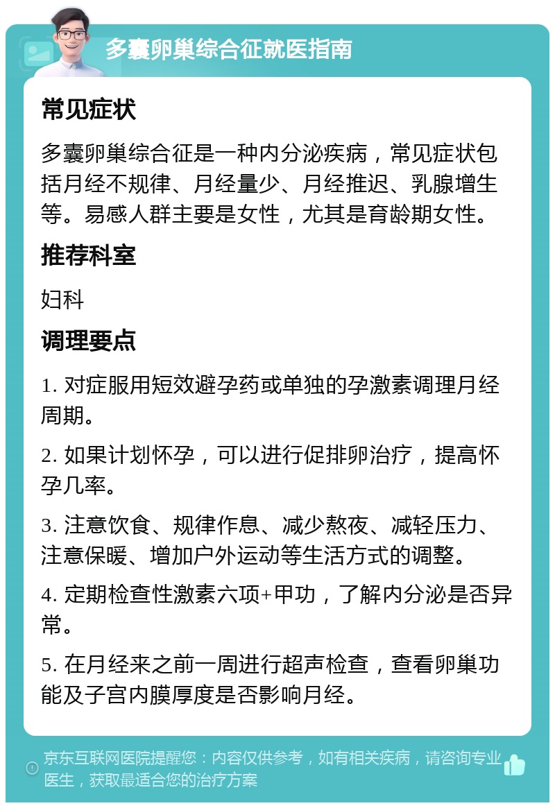 多囊卵巢综合征就医指南 常见症状 多囊卵巢综合征是一种内分泌疾病，常见症状包括月经不规律、月经量少、月经推迟、乳腺增生等。易感人群主要是女性，尤其是育龄期女性。 推荐科室 妇科 调理要点 1. 对症服用短效避孕药或单独的孕激素调理月经周期。 2. 如果计划怀孕，可以进行促排卵治疗，提高怀孕几率。 3. 注意饮食、规律作息、减少熬夜、减轻压力、注意保暖、增加户外运动等生活方式的调整。 4. 定期检查性激素六项+甲功，了解内分泌是否异常。 5. 在月经来之前一周进行超声检查，查看卵巢功能及子宫内膜厚度是否影响月经。