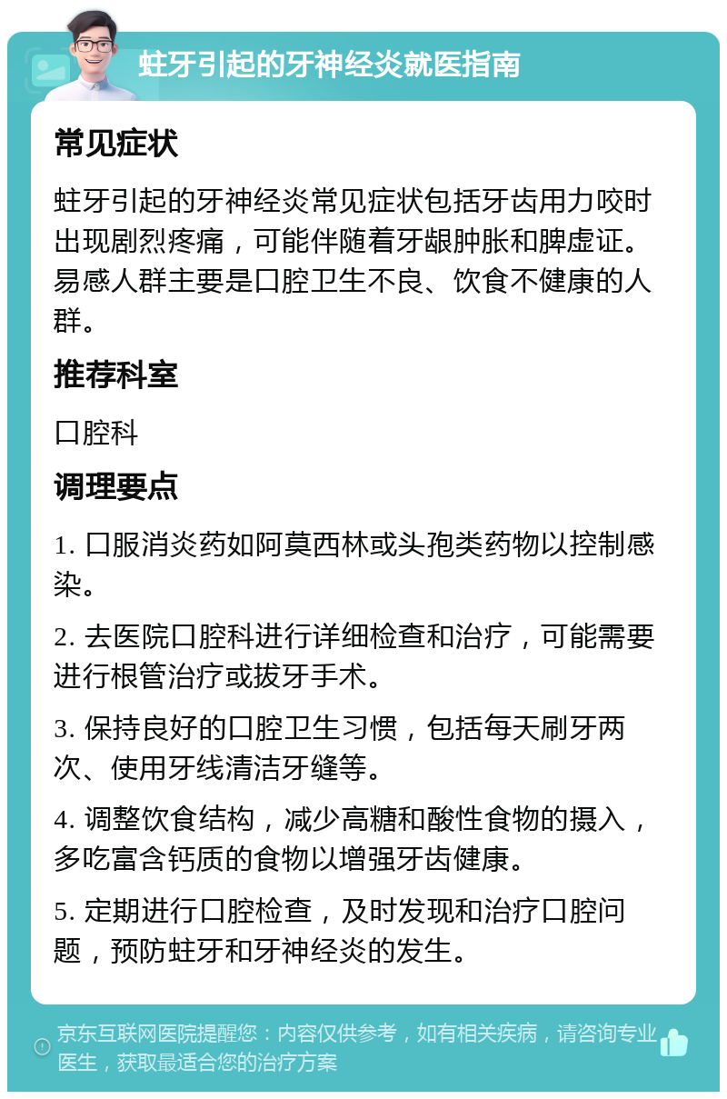 蛀牙引起的牙神经炎就医指南 常见症状 蛀牙引起的牙神经炎常见症状包括牙齿用力咬时出现剧烈疼痛，可能伴随着牙龈肿胀和脾虚证。易感人群主要是口腔卫生不良、饮食不健康的人群。 推荐科室 口腔科 调理要点 1. 口服消炎药如阿莫西林或头孢类药物以控制感染。 2. 去医院口腔科进行详细检查和治疗，可能需要进行根管治疗或拔牙手术。 3. 保持良好的口腔卫生习惯，包括每天刷牙两次、使用牙线清洁牙缝等。 4. 调整饮食结构，减少高糖和酸性食物的摄入，多吃富含钙质的食物以增强牙齿健康。 5. 定期进行口腔检查，及时发现和治疗口腔问题，预防蛀牙和牙神经炎的发生。