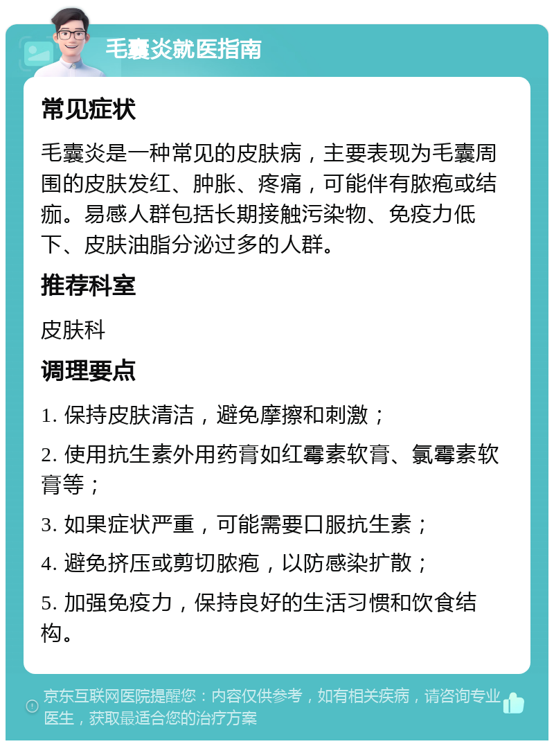 毛囊炎就医指南 常见症状 毛囊炎是一种常见的皮肤病，主要表现为毛囊周围的皮肤发红、肿胀、疼痛，可能伴有脓疱或结痂。易感人群包括长期接触污染物、免疫力低下、皮肤油脂分泌过多的人群。 推荐科室 皮肤科 调理要点 1. 保持皮肤清洁，避免摩擦和刺激； 2. 使用抗生素外用药膏如红霉素软膏、氯霉素软膏等； 3. 如果症状严重，可能需要口服抗生素； 4. 避免挤压或剪切脓疱，以防感染扩散； 5. 加强免疫力，保持良好的生活习惯和饮食结构。