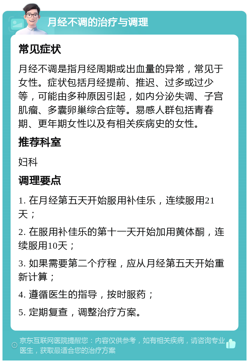 月经不调的治疗与调理 常见症状 月经不调是指月经周期或出血量的异常，常见于女性。症状包括月经提前、推迟、过多或过少等，可能由多种原因引起，如内分泌失调、子宫肌瘤、多囊卵巢综合症等。易感人群包括青春期、更年期女性以及有相关疾病史的女性。 推荐科室 妇科 调理要点 1. 在月经第五天开始服用补佳乐，连续服用21天； 2. 在服用补佳乐的第十一天开始加用黄体酮，连续服用10天； 3. 如果需要第二个疗程，应从月经第五天开始重新计算； 4. 遵循医生的指导，按时服药； 5. 定期复查，调整治疗方案。