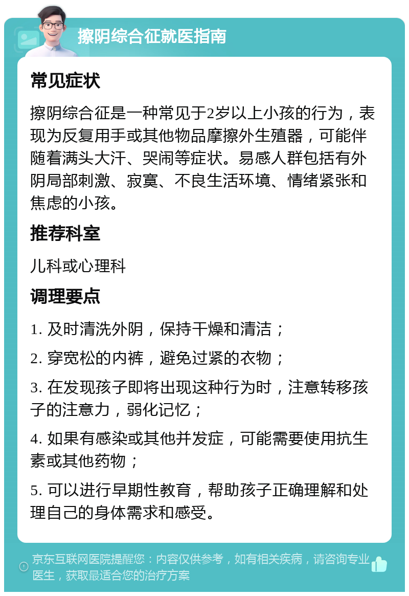 擦阴综合征就医指南 常见症状 擦阴综合征是一种常见于2岁以上小孩的行为，表现为反复用手或其他物品摩擦外生殖器，可能伴随着满头大汗、哭闹等症状。易感人群包括有外阴局部刺激、寂寞、不良生活环境、情绪紧张和焦虑的小孩。 推荐科室 儿科或心理科 调理要点 1. 及时清洗外阴，保持干燥和清洁； 2. 穿宽松的内裤，避免过紧的衣物； 3. 在发现孩子即将出现这种行为时，注意转移孩子的注意力，弱化记忆； 4. 如果有感染或其他并发症，可能需要使用抗生素或其他药物； 5. 可以进行早期性教育，帮助孩子正确理解和处理自己的身体需求和感受。