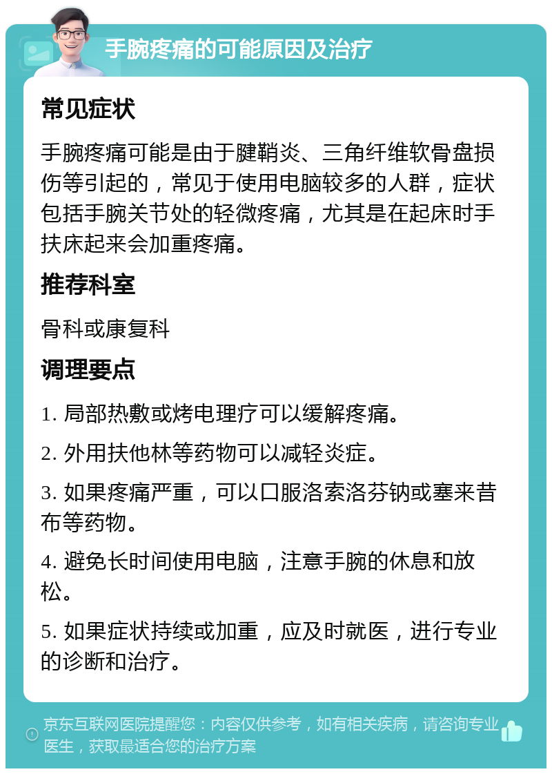 手腕疼痛的可能原因及治疗 常见症状 手腕疼痛可能是由于腱鞘炎、三角纤维软骨盘损伤等引起的，常见于使用电脑较多的人群，症状包括手腕关节处的轻微疼痛，尤其是在起床时手扶床起来会加重疼痛。 推荐科室 骨科或康复科 调理要点 1. 局部热敷或烤电理疗可以缓解疼痛。 2. 外用扶他林等药物可以减轻炎症。 3. 如果疼痛严重，可以口服洛索洛芬钠或塞来昔布等药物。 4. 避免长时间使用电脑，注意手腕的休息和放松。 5. 如果症状持续或加重，应及时就医，进行专业的诊断和治疗。