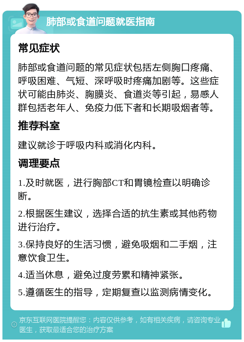 肺部或食道问题就医指南 常见症状 肺部或食道问题的常见症状包括左侧胸口疼痛、呼吸困难、气短、深呼吸时疼痛加剧等。这些症状可能由肺炎、胸膜炎、食道炎等引起，易感人群包括老年人、免疫力低下者和长期吸烟者等。 推荐科室 建议就诊于呼吸内科或消化内科。 调理要点 1.及时就医，进行胸部CT和胃镜检查以明确诊断。 2.根据医生建议，选择合适的抗生素或其他药物进行治疗。 3.保持良好的生活习惯，避免吸烟和二手烟，注意饮食卫生。 4.适当休息，避免过度劳累和精神紧张。 5.遵循医生的指导，定期复查以监测病情变化。