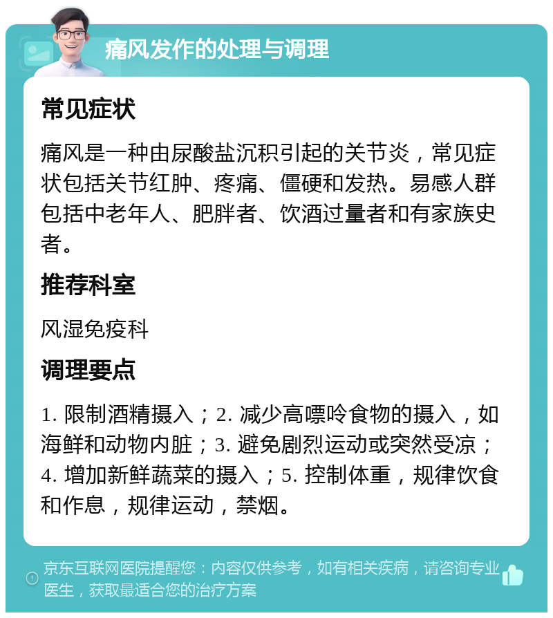 痛风发作的处理与调理 常见症状 痛风是一种由尿酸盐沉积引起的关节炎，常见症状包括关节红肿、疼痛、僵硬和发热。易感人群包括中老年人、肥胖者、饮酒过量者和有家族史者。 推荐科室 风湿免疫科 调理要点 1. 限制酒精摄入；2. 减少高嘌呤食物的摄入，如海鲜和动物内脏；3. 避免剧烈运动或突然受凉；4. 增加新鲜蔬菜的摄入；5. 控制体重，规律饮食和作息，规律运动，禁烟。