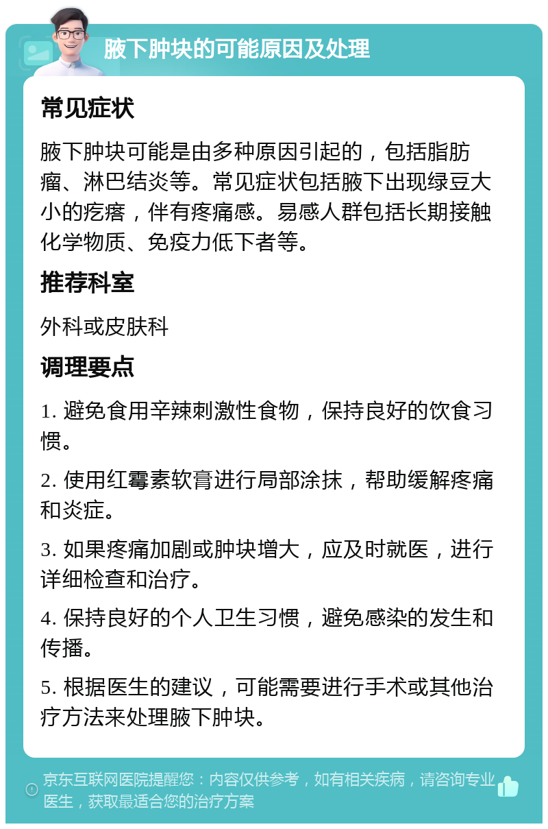 腋下肿块的可能原因及处理 常见症状 腋下肿块可能是由多种原因引起的，包括脂肪瘤、淋巴结炎等。常见症状包括腋下出现绿豆大小的疙瘩，伴有疼痛感。易感人群包括长期接触化学物质、免疫力低下者等。 推荐科室 外科或皮肤科 调理要点 1. 避免食用辛辣刺激性食物，保持良好的饮食习惯。 2. 使用红霉素软膏进行局部涂抹，帮助缓解疼痛和炎症。 3. 如果疼痛加剧或肿块增大，应及时就医，进行详细检查和治疗。 4. 保持良好的个人卫生习惯，避免感染的发生和传播。 5. 根据医生的建议，可能需要进行手术或其他治疗方法来处理腋下肿块。