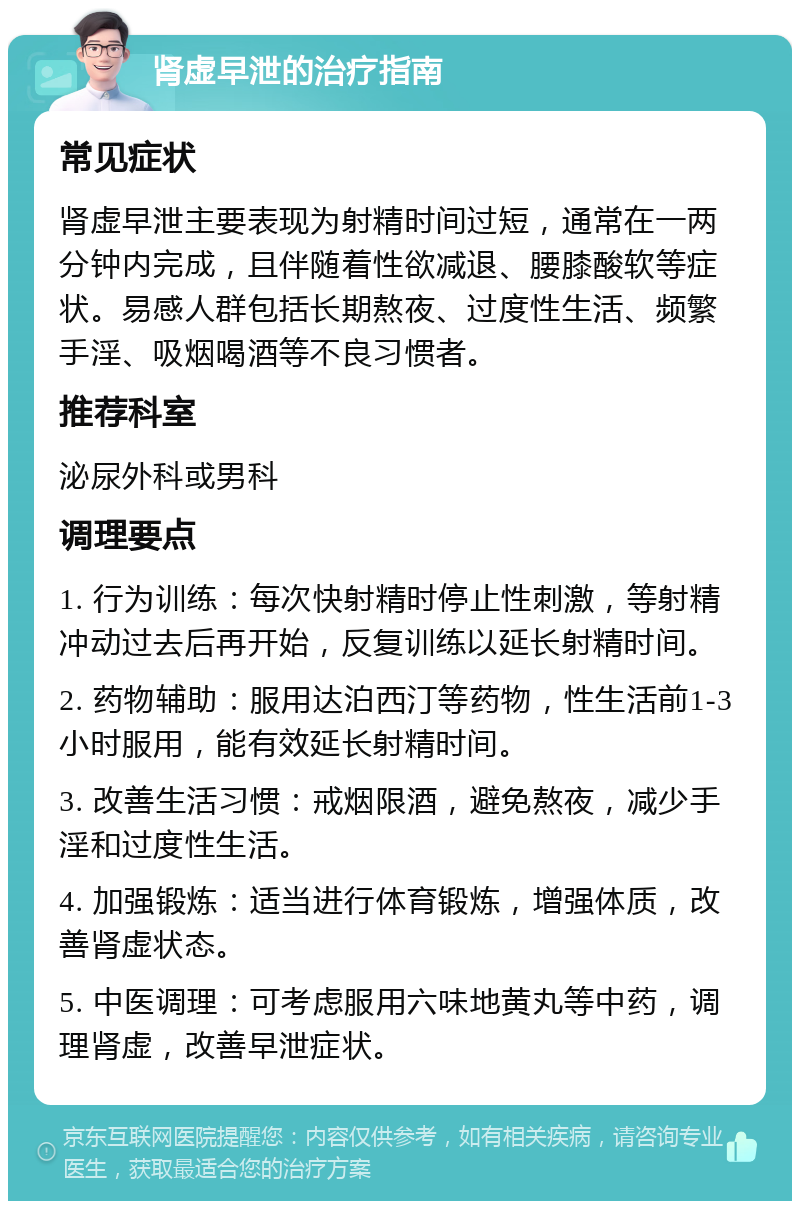 肾虚早泄的治疗指南 常见症状 肾虚早泄主要表现为射精时间过短，通常在一两分钟内完成，且伴随着性欲减退、腰膝酸软等症状。易感人群包括长期熬夜、过度性生活、频繁手淫、吸烟喝酒等不良习惯者。 推荐科室 泌尿外科或男科 调理要点 1. 行为训练：每次快射精时停止性刺激，等射精冲动过去后再开始，反复训练以延长射精时间。 2. 药物辅助：服用达泊西汀等药物，性生活前1-3小时服用，能有效延长射精时间。 3. 改善生活习惯：戒烟限酒，避免熬夜，减少手淫和过度性生活。 4. 加强锻炼：适当进行体育锻炼，增强体质，改善肾虚状态。 5. 中医调理：可考虑服用六味地黄丸等中药，调理肾虚，改善早泄症状。