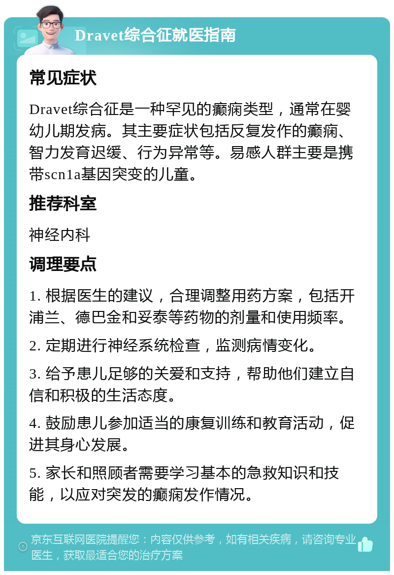 Dravet综合征就医指南 常见症状 Dravet综合征是一种罕见的癫痫类型，通常在婴幼儿期发病。其主要症状包括反复发作的癫痫、智力发育迟缓、行为异常等。易感人群主要是携带scn1a基因突变的儿童。 推荐科室 神经内科 调理要点 1. 根据医生的建议，合理调整用药方案，包括开浦兰、德巴金和妥泰等药物的剂量和使用频率。 2. 定期进行神经系统检查，监测病情变化。 3. 给予患儿足够的关爱和支持，帮助他们建立自信和积极的生活态度。 4. 鼓励患儿参加适当的康复训练和教育活动，促进其身心发展。 5. 家长和照顾者需要学习基本的急救知识和技能，以应对突发的癫痫发作情况。