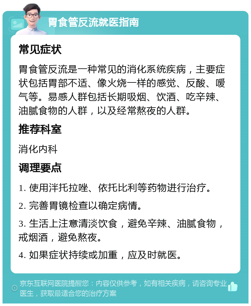 胃食管反流就医指南 常见症状 胃食管反流是一种常见的消化系统疾病，主要症状包括胃部不适、像火烧一样的感觉、反酸、嗳气等。易感人群包括长期吸烟、饮酒、吃辛辣、油腻食物的人群，以及经常熬夜的人群。 推荐科室 消化内科 调理要点 1. 使用泮托拉唑、依托比利等药物进行治疗。 2. 完善胃镜检查以确定病情。 3. 生活上注意清淡饮食，避免辛辣、油腻食物，戒烟酒，避免熬夜。 4. 如果症状持续或加重，应及时就医。