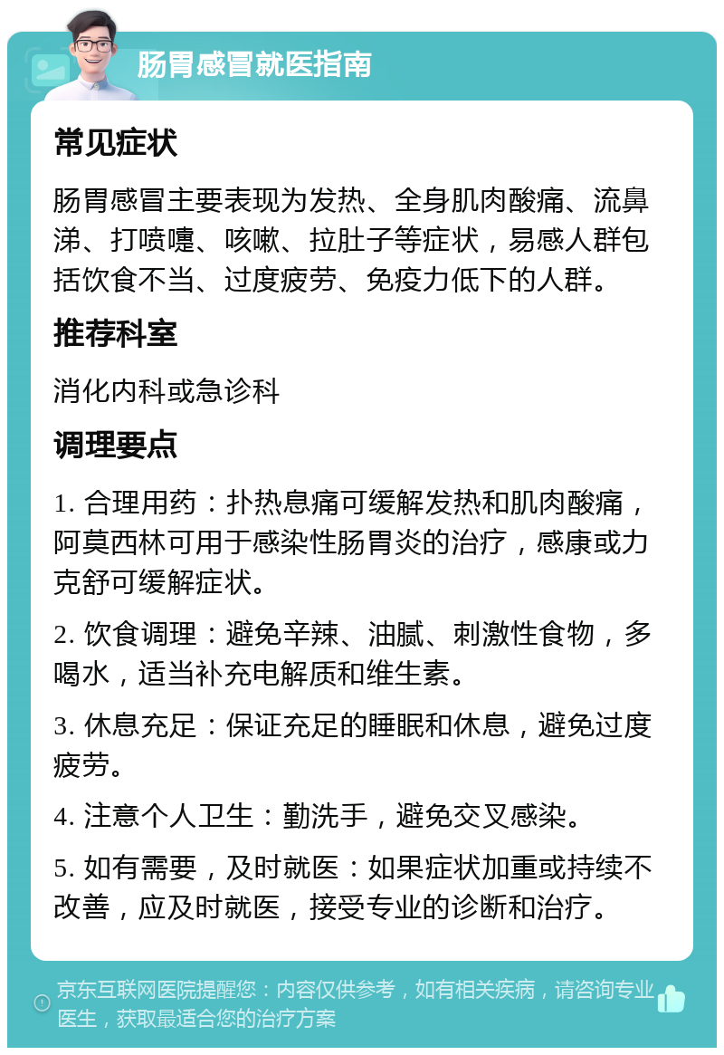 肠胃感冒就医指南 常见症状 肠胃感冒主要表现为发热、全身肌肉酸痛、流鼻涕、打喷嚏、咳嗽、拉肚子等症状，易感人群包括饮食不当、过度疲劳、免疫力低下的人群。 推荐科室 消化内科或急诊科 调理要点 1. 合理用药：扑热息痛可缓解发热和肌肉酸痛，阿莫西林可用于感染性肠胃炎的治疗，感康或力克舒可缓解症状。 2. 饮食调理：避免辛辣、油腻、刺激性食物，多喝水，适当补充电解质和维生素。 3. 休息充足：保证充足的睡眠和休息，避免过度疲劳。 4. 注意个人卫生：勤洗手，避免交叉感染。 5. 如有需要，及时就医：如果症状加重或持续不改善，应及时就医，接受专业的诊断和治疗。