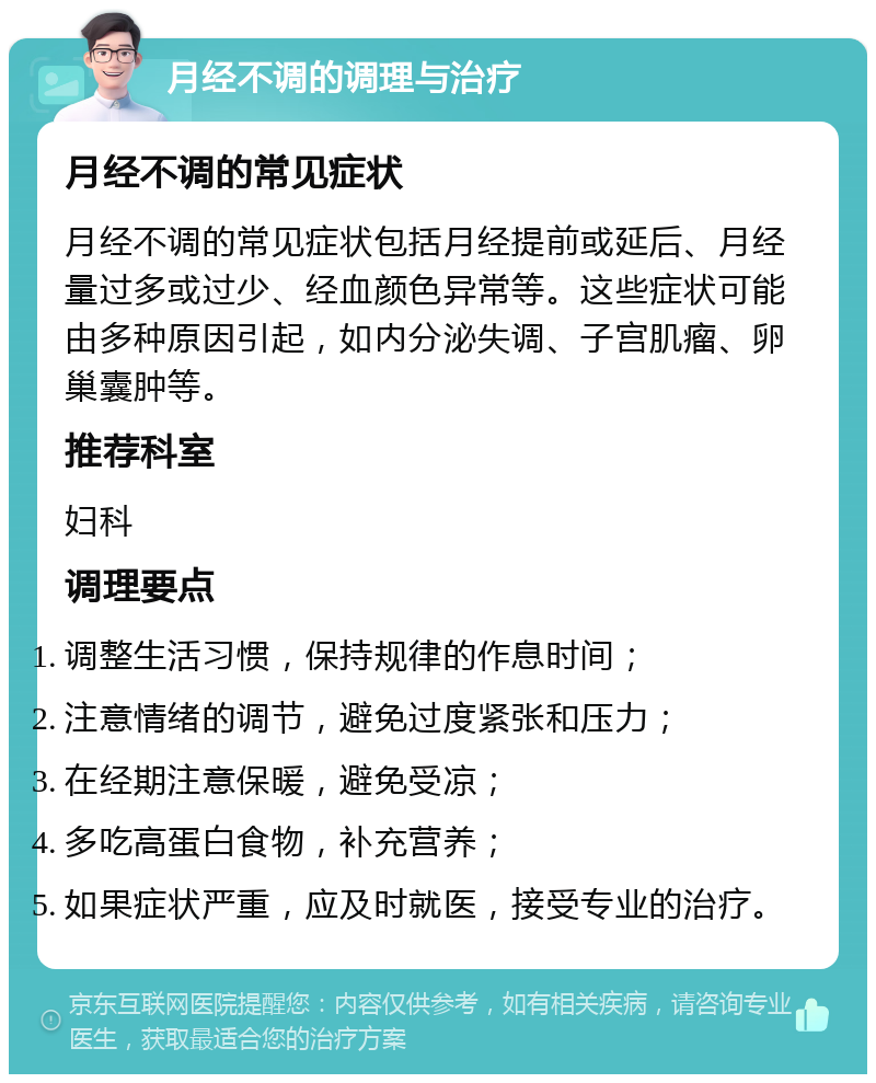 月经不调的调理与治疗 月经不调的常见症状 月经不调的常见症状包括月经提前或延后、月经量过多或过少、经血颜色异常等。这些症状可能由多种原因引起，如内分泌失调、子宫肌瘤、卵巢囊肿等。 推荐科室 妇科 调理要点 调整生活习惯，保持规律的作息时间； 注意情绪的调节，避免过度紧张和压力； 在经期注意保暖，避免受凉； 多吃高蛋白食物，补充营养； 如果症状严重，应及时就医，接受专业的治疗。