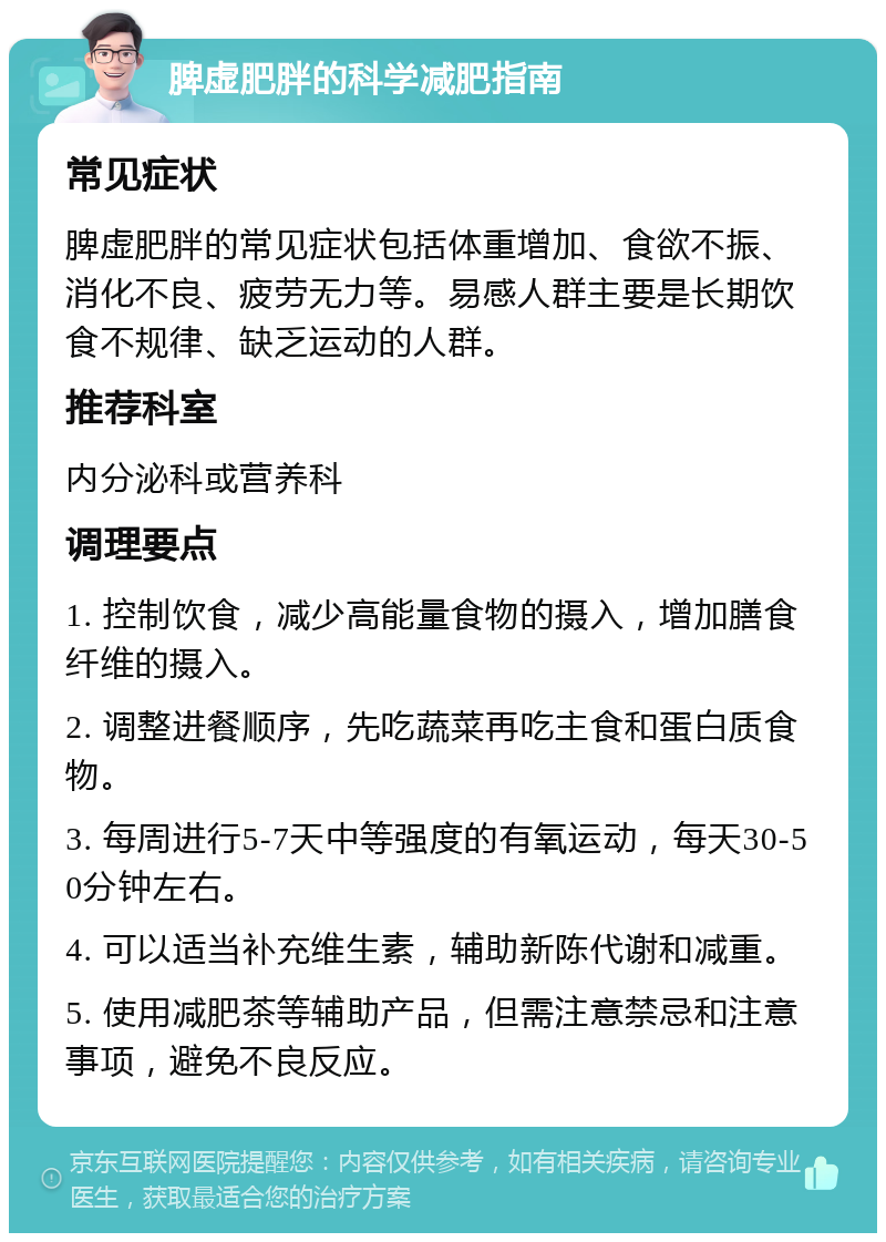 脾虚肥胖的科学减肥指南 常见症状 脾虚肥胖的常见症状包括体重增加、食欲不振、消化不良、疲劳无力等。易感人群主要是长期饮食不规律、缺乏运动的人群。 推荐科室 内分泌科或营养科 调理要点 1. 控制饮食，减少高能量食物的摄入，增加膳食纤维的摄入。 2. 调整进餐顺序，先吃蔬菜再吃主食和蛋白质食物。 3. 每周进行5-7天中等强度的有氧运动，每天30-50分钟左右。 4. 可以适当补充维生素，辅助新陈代谢和减重。 5. 使用减肥茶等辅助产品，但需注意禁忌和注意事项，避免不良反应。