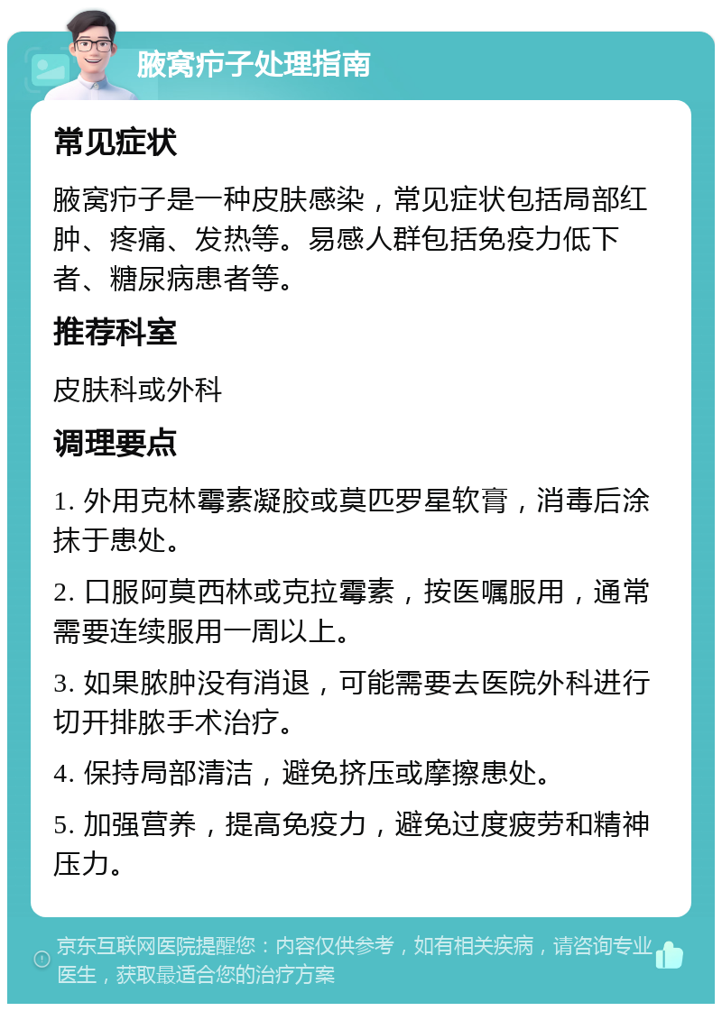 腋窝疖子处理指南 常见症状 腋窝疖子是一种皮肤感染，常见症状包括局部红肿、疼痛、发热等。易感人群包括免疫力低下者、糖尿病患者等。 推荐科室 皮肤科或外科 调理要点 1. 外用克林霉素凝胶或莫匹罗星软膏，消毒后涂抹于患处。 2. 口服阿莫西林或克拉霉素，按医嘱服用，通常需要连续服用一周以上。 3. 如果脓肿没有消退，可能需要去医院外科进行切开排脓手术治疗。 4. 保持局部清洁，避免挤压或摩擦患处。 5. 加强营养，提高免疫力，避免过度疲劳和精神压力。