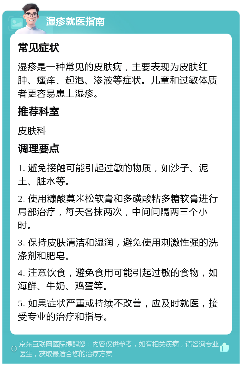 湿疹就医指南 常见症状 湿疹是一种常见的皮肤病，主要表现为皮肤红肿、瘙痒、起泡、渗液等症状。儿童和过敏体质者更容易患上湿疹。 推荐科室 皮肤科 调理要点 1. 避免接触可能引起过敏的物质，如沙子、泥土、脏水等。 2. 使用糠酸莫米松软膏和多磺酸粘多糖软膏进行局部治疗，每天各抹两次，中间间隔两三个小时。 3. 保持皮肤清洁和湿润，避免使用刺激性强的洗涤剂和肥皂。 4. 注意饮食，避免食用可能引起过敏的食物，如海鲜、牛奶、鸡蛋等。 5. 如果症状严重或持续不改善，应及时就医，接受专业的治疗和指导。