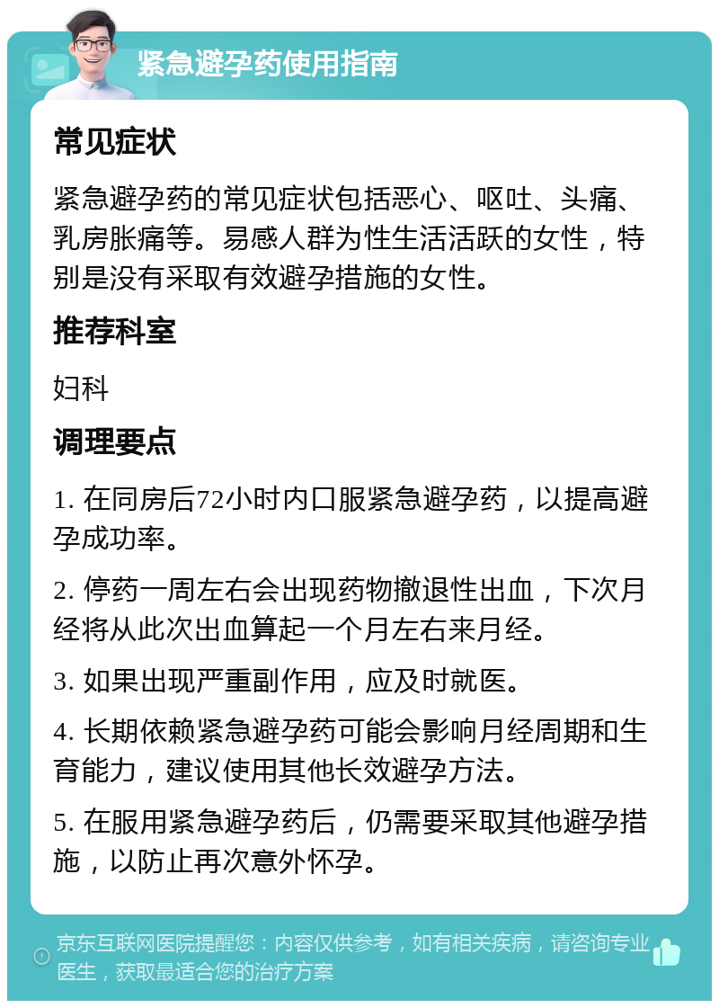 紧急避孕药使用指南 常见症状 紧急避孕药的常见症状包括恶心、呕吐、头痛、乳房胀痛等。易感人群为性生活活跃的女性，特别是没有采取有效避孕措施的女性。 推荐科室 妇科 调理要点 1. 在同房后72小时内口服紧急避孕药，以提高避孕成功率。 2. 停药一周左右会出现药物撤退性出血，下次月经将从此次出血算起一个月左右来月经。 3. 如果出现严重副作用，应及时就医。 4. 长期依赖紧急避孕药可能会影响月经周期和生育能力，建议使用其他长效避孕方法。 5. 在服用紧急避孕药后，仍需要采取其他避孕措施，以防止再次意外怀孕。