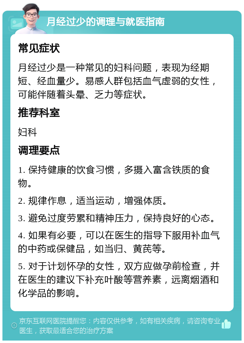 月经过少的调理与就医指南 常见症状 月经过少是一种常见的妇科问题，表现为经期短、经血量少。易感人群包括血气虚弱的女性，可能伴随着头晕、乏力等症状。 推荐科室 妇科 调理要点 1. 保持健康的饮食习惯，多摄入富含铁质的食物。 2. 规律作息，适当运动，增强体质。 3. 避免过度劳累和精神压力，保持良好的心态。 4. 如果有必要，可以在医生的指导下服用补血气的中药或保健品，如当归、黄芪等。 5. 对于计划怀孕的女性，双方应做孕前检查，并在医生的建议下补充叶酸等营养素，远离烟酒和化学品的影响。