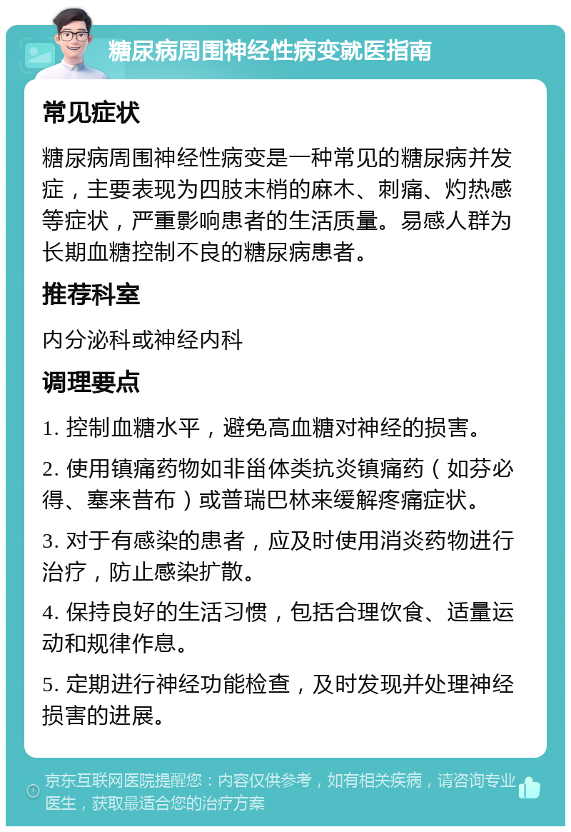 糖尿病周围神经性病变就医指南 常见症状 糖尿病周围神经性病变是一种常见的糖尿病并发症，主要表现为四肢末梢的麻木、刺痛、灼热感等症状，严重影响患者的生活质量。易感人群为长期血糖控制不良的糖尿病患者。 推荐科室 内分泌科或神经内科 调理要点 1. 控制血糖水平，避免高血糖对神经的损害。 2. 使用镇痛药物如非甾体类抗炎镇痛药（如芬必得、塞来昔布）或普瑞巴林来缓解疼痛症状。 3. 对于有感染的患者，应及时使用消炎药物进行治疗，防止感染扩散。 4. 保持良好的生活习惯，包括合理饮食、适量运动和规律作息。 5. 定期进行神经功能检查，及时发现并处理神经损害的进展。