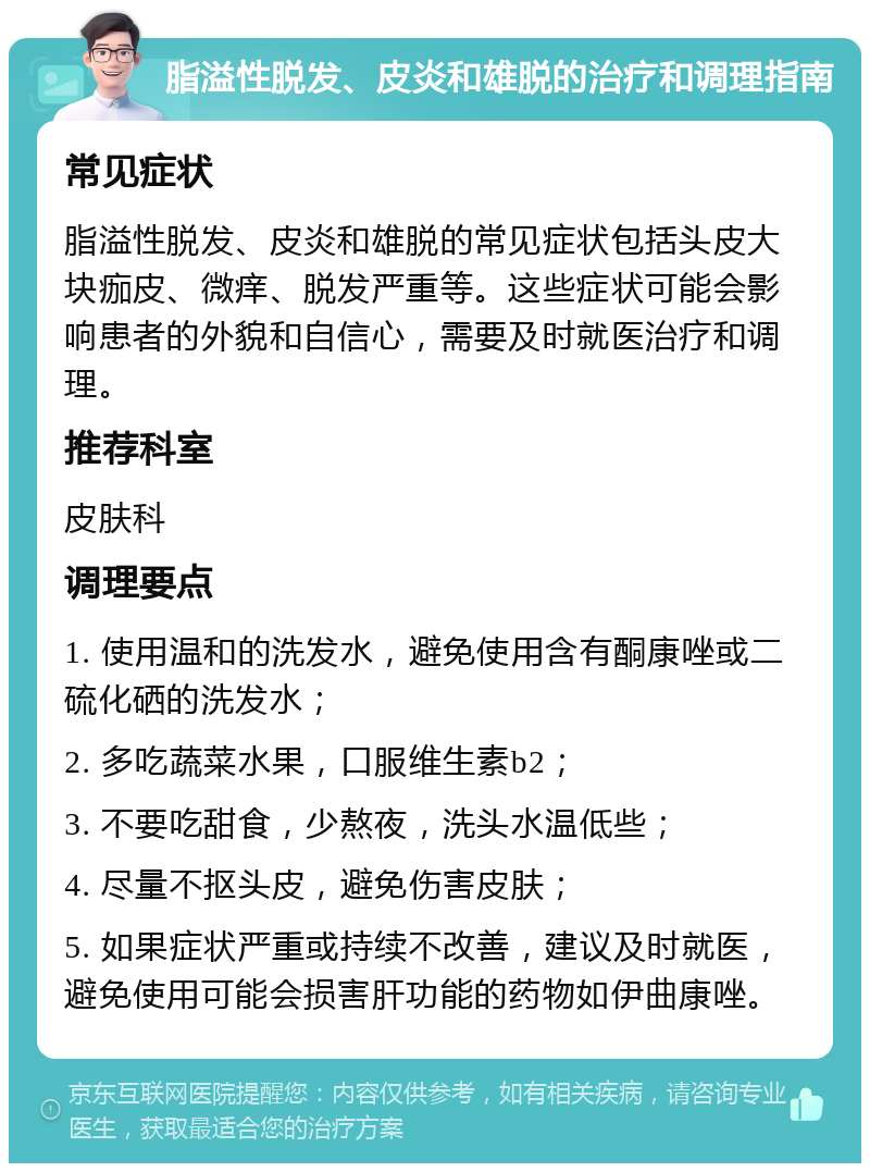 脂溢性脱发、皮炎和雄脱的治疗和调理指南 常见症状 脂溢性脱发、皮炎和雄脱的常见症状包括头皮大块痂皮、微痒、脱发严重等。这些症状可能会影响患者的外貌和自信心，需要及时就医治疗和调理。 推荐科室 皮肤科 调理要点 1. 使用温和的洗发水，避免使用含有酮康唑或二硫化硒的洗发水； 2. 多吃蔬菜水果，口服维生素b2； 3. 不要吃甜食，少熬夜，洗头水温低些； 4. 尽量不抠头皮，避免伤害皮肤； 5. 如果症状严重或持续不改善，建议及时就医，避免使用可能会损害肝功能的药物如伊曲康唑。