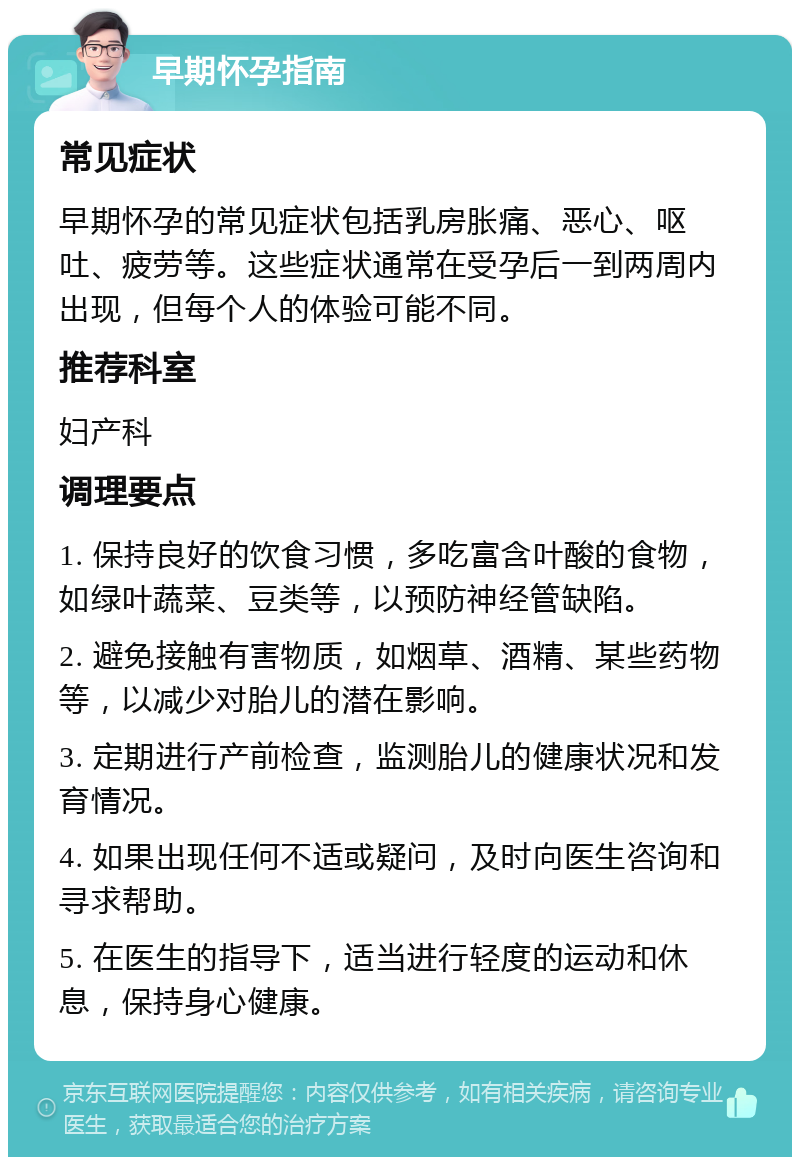 早期怀孕指南 常见症状 早期怀孕的常见症状包括乳房胀痛、恶心、呕吐、疲劳等。这些症状通常在受孕后一到两周内出现，但每个人的体验可能不同。 推荐科室 妇产科 调理要点 1. 保持良好的饮食习惯，多吃富含叶酸的食物，如绿叶蔬菜、豆类等，以预防神经管缺陷。 2. 避免接触有害物质，如烟草、酒精、某些药物等，以减少对胎儿的潜在影响。 3. 定期进行产前检查，监测胎儿的健康状况和发育情况。 4. 如果出现任何不适或疑问，及时向医生咨询和寻求帮助。 5. 在医生的指导下，适当进行轻度的运动和休息，保持身心健康。