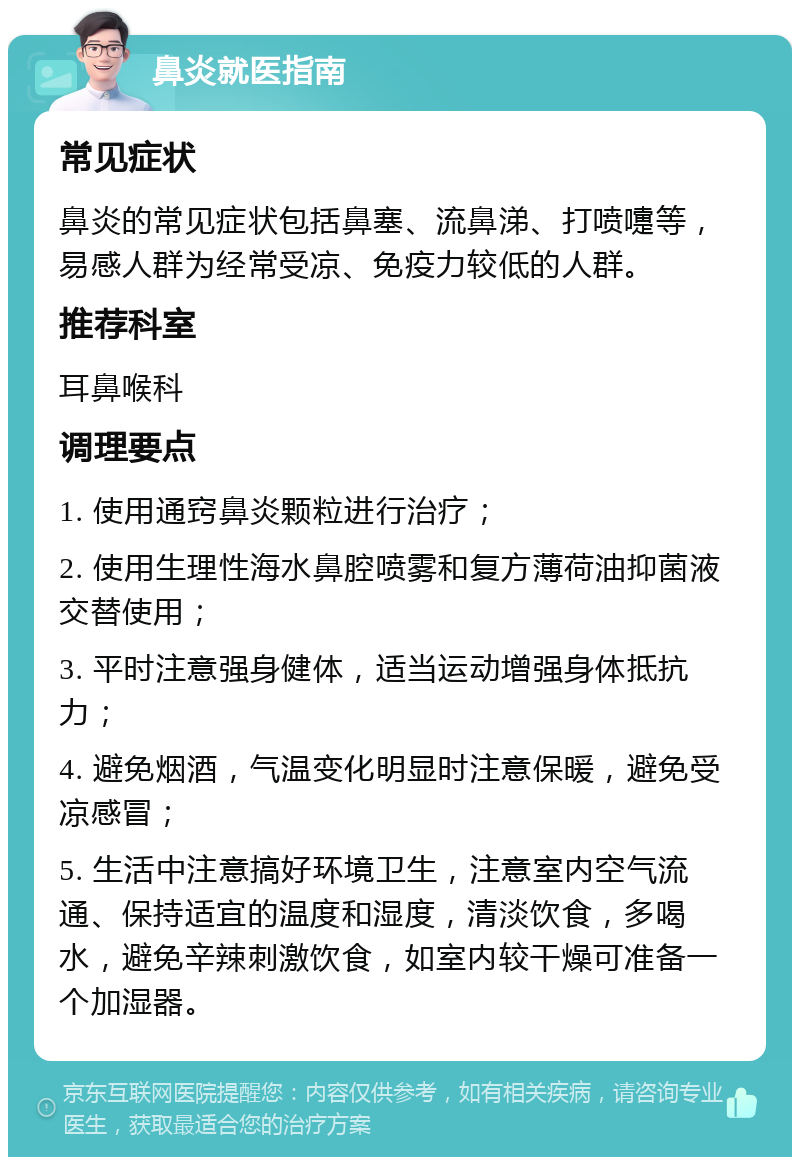 鼻炎就医指南 常见症状 鼻炎的常见症状包括鼻塞、流鼻涕、打喷嚏等，易感人群为经常受凉、免疫力较低的人群。 推荐科室 耳鼻喉科 调理要点 1. 使用通窍鼻炎颗粒进行治疗； 2. 使用生理性海水鼻腔喷雾和复方薄荷油抑菌液交替使用； 3. 平时注意强身健体，适当运动增强身体抵抗力； 4. 避免烟酒，气温变化明显时注意保暖，避免受凉感冒； 5. 生活中注意搞好环境卫生，注意室内空气流通、保持适宜的温度和湿度，清淡饮食，多喝水，避免辛辣刺激饮食，如室内较干燥可准备一个加湿器。