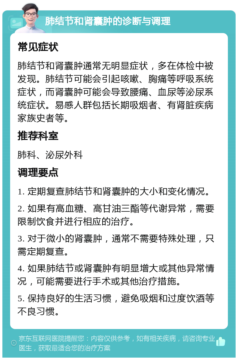 肺结节和肾囊肿的诊断与调理 常见症状 肺结节和肾囊肿通常无明显症状，多在体检中被发现。肺结节可能会引起咳嗽、胸痛等呼吸系统症状，而肾囊肿可能会导致腰痛、血尿等泌尿系统症状。易感人群包括长期吸烟者、有肾脏疾病家族史者等。 推荐科室 肺科、泌尿外科 调理要点 1. 定期复查肺结节和肾囊肿的大小和变化情况。 2. 如果有高血糖、高甘油三酯等代谢异常，需要限制饮食并进行相应的治疗。 3. 对于微小的肾囊肿，通常不需要特殊处理，只需定期复查。 4. 如果肺结节或肾囊肿有明显增大或其他异常情况，可能需要进行手术或其他治疗措施。 5. 保持良好的生活习惯，避免吸烟和过度饮酒等不良习惯。