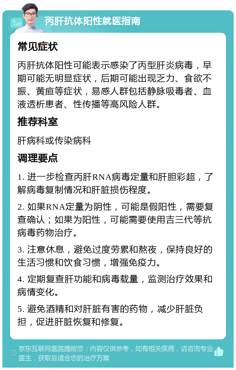 丙肝抗体阳性就医指南 常见症状 丙肝抗体阳性可能表示感染了丙型肝炎病毒，早期可能无明显症状，后期可能出现乏力、食欲不振、黄疸等症状，易感人群包括静脉吸毒者、血液透析患者、性传播等高风险人群。 推荐科室 肝病科或传染病科 调理要点 1. 进一步检查丙肝RNA病毒定量和肝胆彩超，了解病毒复制情况和肝脏损伤程度。 2. 如果RNA定量为阴性，可能是假阳性，需要复查确认；如果为阳性，可能需要使用吉三代等抗病毒药物治疗。 3. 注意休息，避免过度劳累和熬夜，保持良好的生活习惯和饮食习惯，增强免疫力。 4. 定期复查肝功能和病毒载量，监测治疗效果和病情变化。 5. 避免酒精和对肝脏有害的药物，减少肝脏负担，促进肝脏恢复和修复。