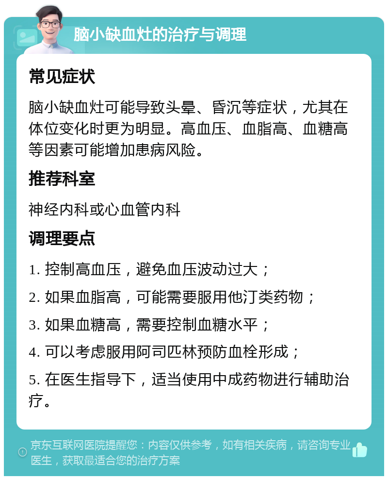 脑小缺血灶的治疗与调理 常见症状 脑小缺血灶可能导致头晕、昏沉等症状，尤其在体位变化时更为明显。高血压、血脂高、血糖高等因素可能增加患病风险。 推荐科室 神经内科或心血管内科 调理要点 1. 控制高血压，避免血压波动过大； 2. 如果血脂高，可能需要服用他汀类药物； 3. 如果血糖高，需要控制血糖水平； 4. 可以考虑服用阿司匹林预防血栓形成； 5. 在医生指导下，适当使用中成药物进行辅助治疗。