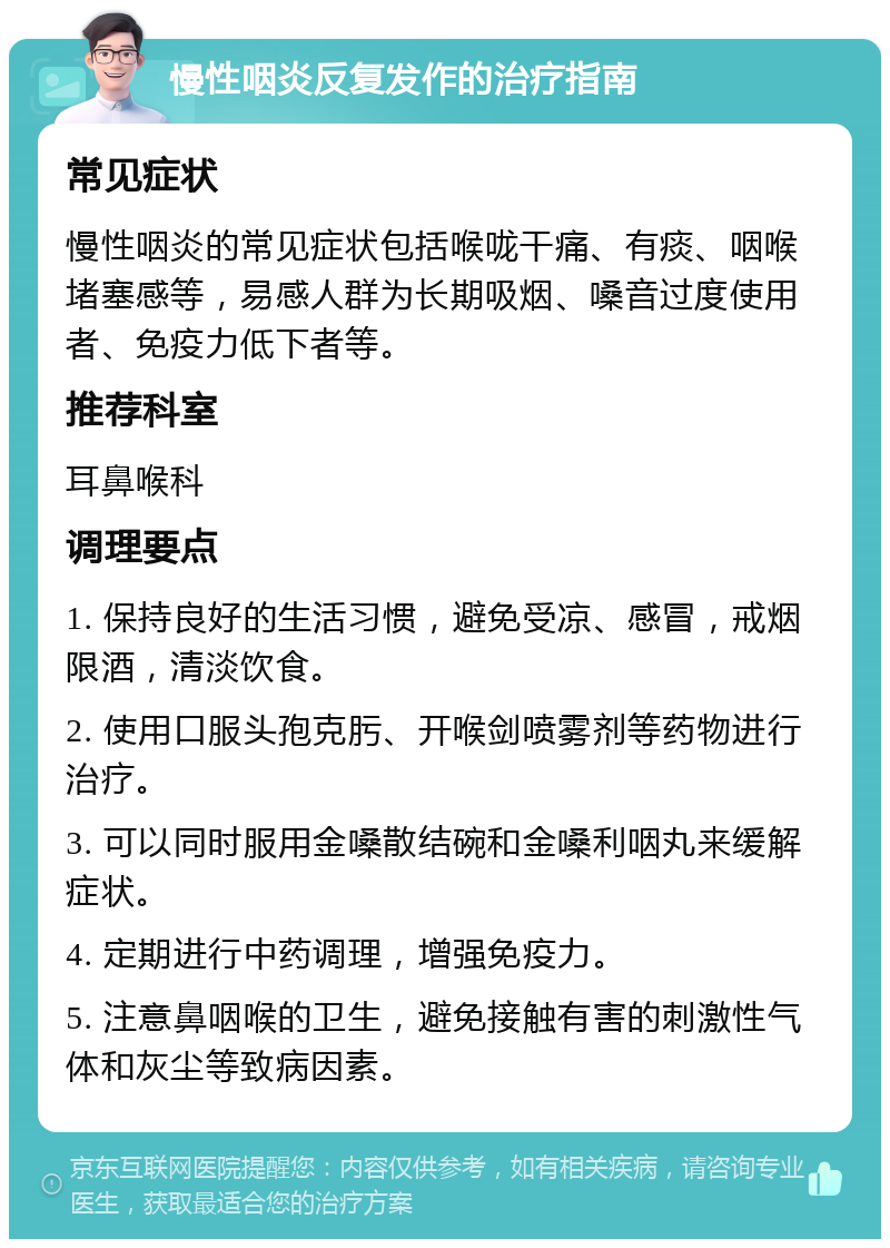 慢性咽炎反复发作的治疗指南 常见症状 慢性咽炎的常见症状包括喉咙干痛、有痰、咽喉堵塞感等，易感人群为长期吸烟、嗓音过度使用者、免疫力低下者等。 推荐科室 耳鼻喉科 调理要点 1. 保持良好的生活习惯，避免受凉、感冒，戒烟限酒，清淡饮食。 2. 使用口服头孢克肟、开喉剑喷雾剂等药物进行治疗。 3. 可以同时服用金嗓散结碗和金嗓利咽丸来缓解症状。 4. 定期进行中药调理，增强免疫力。 5. 注意鼻咽喉的卫生，避免接触有害的刺激性气体和灰尘等致病因素。