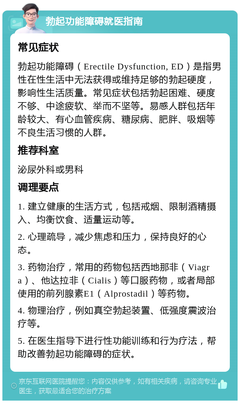 勃起功能障碍就医指南 常见症状 勃起功能障碍（Erectile Dysfunction, ED）是指男性在性生活中无法获得或维持足够的勃起硬度，影响性生活质量。常见症状包括勃起困难、硬度不够、中途疲软、举而不坚等。易感人群包括年龄较大、有心血管疾病、糖尿病、肥胖、吸烟等不良生活习惯的人群。 推荐科室 泌尿外科或男科 调理要点 1. 建立健康的生活方式，包括戒烟、限制酒精摄入、均衡饮食、适量运动等。 2. 心理疏导，减少焦虑和压力，保持良好的心态。 3. 药物治疗，常用的药物包括西地那非（Viagra）、他达拉非（Cialis）等口服药物，或者局部使用的前列腺素E1（Alprostadil）等药物。 4. 物理治疗，例如真空勃起装置、低强度震波治疗等。 5. 在医生指导下进行性功能训练和行为疗法，帮助改善勃起功能障碍的症状。