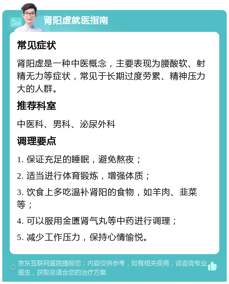 肾阳虚就医指南 常见症状 肾阳虚是一种中医概念，主要表现为腰酸软、射精无力等症状，常见于长期过度劳累、精神压力大的人群。 推荐科室 中医科、男科、泌尿外科 调理要点 1. 保证充足的睡眠，避免熬夜； 2. 适当进行体育锻炼，增强体质； 3. 饮食上多吃温补肾阳的食物，如羊肉、韭菜等； 4. 可以服用金匮肾气丸等中药进行调理； 5. 减少工作压力，保持心情愉悦。