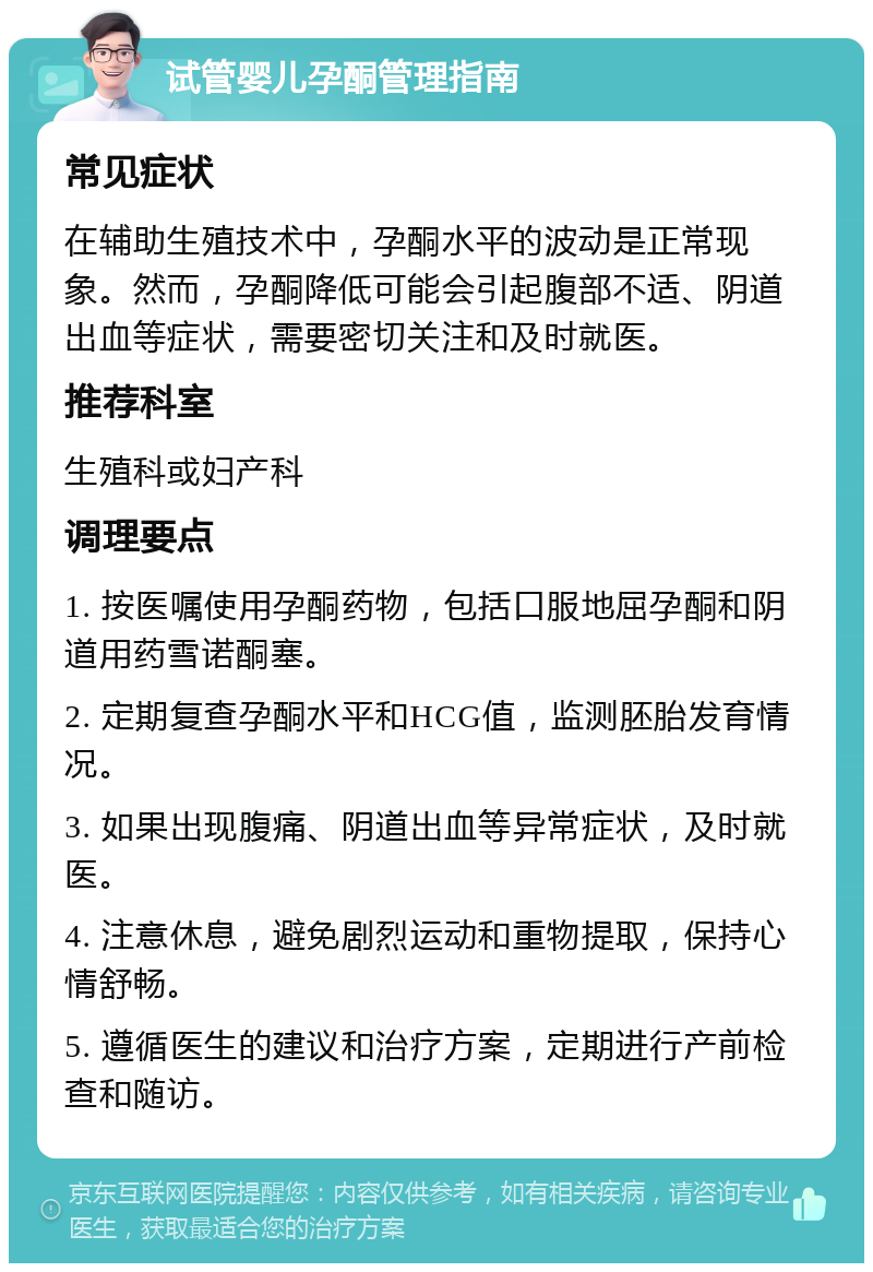 试管婴儿孕酮管理指南 常见症状 在辅助生殖技术中，孕酮水平的波动是正常现象。然而，孕酮降低可能会引起腹部不适、阴道出血等症状，需要密切关注和及时就医。 推荐科室 生殖科或妇产科 调理要点 1. 按医嘱使用孕酮药物，包括口服地屈孕酮和阴道用药雪诺酮塞。 2. 定期复查孕酮水平和HCG值，监测胚胎发育情况。 3. 如果出现腹痛、阴道出血等异常症状，及时就医。 4. 注意休息，避免剧烈运动和重物提取，保持心情舒畅。 5. 遵循医生的建议和治疗方案，定期进行产前检查和随访。