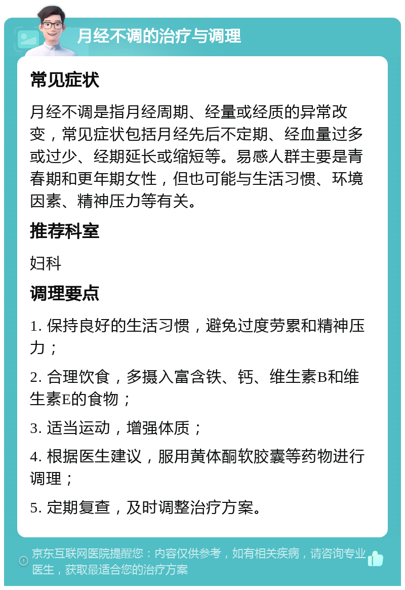 月经不调的治疗与调理 常见症状 月经不调是指月经周期、经量或经质的异常改变，常见症状包括月经先后不定期、经血量过多或过少、经期延长或缩短等。易感人群主要是青春期和更年期女性，但也可能与生活习惯、环境因素、精神压力等有关。 推荐科室 妇科 调理要点 1. 保持良好的生活习惯，避免过度劳累和精神压力； 2. 合理饮食，多摄入富含铁、钙、维生素B和维生素E的食物； 3. 适当运动，增强体质； 4. 根据医生建议，服用黄体酮软胶囊等药物进行调理； 5. 定期复查，及时调整治疗方案。