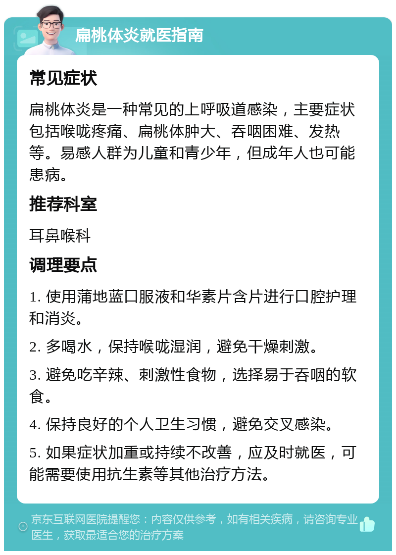 扁桃体炎就医指南 常见症状 扁桃体炎是一种常见的上呼吸道感染，主要症状包括喉咙疼痛、扁桃体肿大、吞咽困难、发热等。易感人群为儿童和青少年，但成年人也可能患病。 推荐科室 耳鼻喉科 调理要点 1. 使用蒲地蓝口服液和华素片含片进行口腔护理和消炎。 2. 多喝水，保持喉咙湿润，避免干燥刺激。 3. 避免吃辛辣、刺激性食物，选择易于吞咽的软食。 4. 保持良好的个人卫生习惯，避免交叉感染。 5. 如果症状加重或持续不改善，应及时就医，可能需要使用抗生素等其他治疗方法。