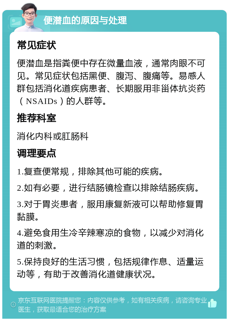 便潜血的原因与处理 常见症状 便潜血是指粪便中存在微量血液，通常肉眼不可见。常见症状包括黑便、腹泻、腹痛等。易感人群包括消化道疾病患者、长期服用非甾体抗炎药（NSAIDs）的人群等。 推荐科室 消化内科或肛肠科 调理要点 1.复查便常规，排除其他可能的疾病。 2.如有必要，进行结肠镜检查以排除结肠疾病。 3.对于胃炎患者，服用康复新液可以帮助修复胃黏膜。 4.避免食用生冷辛辣寒凉的食物，以减少对消化道的刺激。 5.保持良好的生活习惯，包括规律作息、适量运动等，有助于改善消化道健康状况。