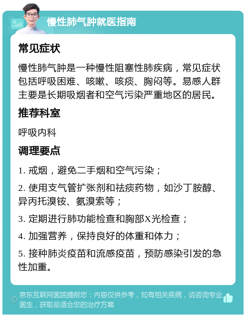 慢性肺气肿就医指南 常见症状 慢性肺气肿是一种慢性阻塞性肺疾病，常见症状包括呼吸困难、咳嗽、咳痰、胸闷等。易感人群主要是长期吸烟者和空气污染严重地区的居民。 推荐科室 呼吸内科 调理要点 1. 戒烟，避免二手烟和空气污染； 2. 使用支气管扩张剂和祛痰药物，如沙丁胺醇、异丙托溴铵、氨溴索等； 3. 定期进行肺功能检查和胸部X光检查； 4. 加强营养，保持良好的体重和体力； 5. 接种肺炎疫苗和流感疫苗，预防感染引发的急性加重。