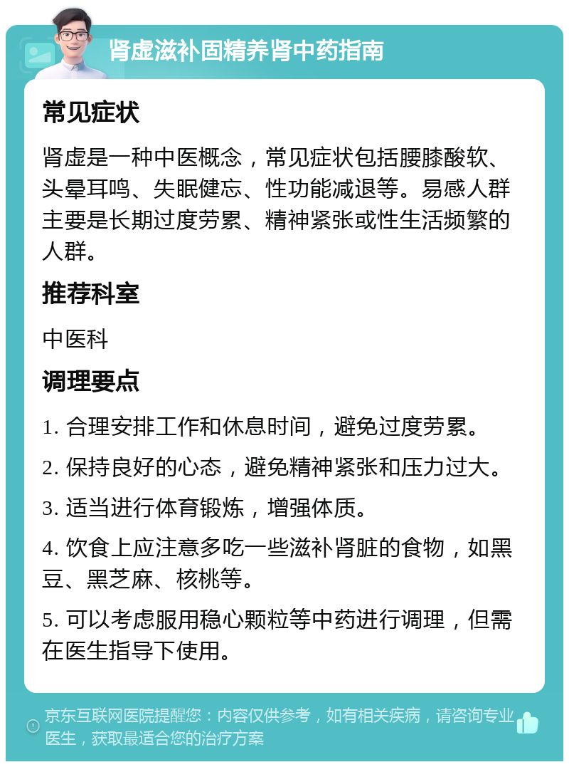 肾虚滋补固精养肾中药指南 常见症状 肾虚是一种中医概念，常见症状包括腰膝酸软、头晕耳鸣、失眠健忘、性功能减退等。易感人群主要是长期过度劳累、精神紧张或性生活频繁的人群。 推荐科室 中医科 调理要点 1. 合理安排工作和休息时间，避免过度劳累。 2. 保持良好的心态，避免精神紧张和压力过大。 3. 适当进行体育锻炼，增强体质。 4. 饮食上应注意多吃一些滋补肾脏的食物，如黑豆、黑芝麻、核桃等。 5. 可以考虑服用稳心颗粒等中药进行调理，但需在医生指导下使用。