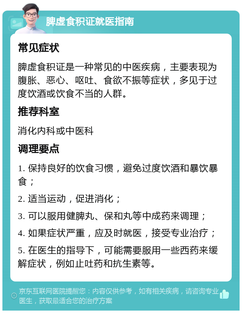 脾虚食积证就医指南 常见症状 脾虚食积证是一种常见的中医疾病，主要表现为腹胀、恶心、呕吐、食欲不振等症状，多见于过度饮酒或饮食不当的人群。 推荐科室 消化内科或中医科 调理要点 1. 保持良好的饮食习惯，避免过度饮酒和暴饮暴食； 2. 适当运动，促进消化； 3. 可以服用健脾丸、保和丸等中成药来调理； 4. 如果症状严重，应及时就医，接受专业治疗； 5. 在医生的指导下，可能需要服用一些西药来缓解症状，例如止吐药和抗生素等。