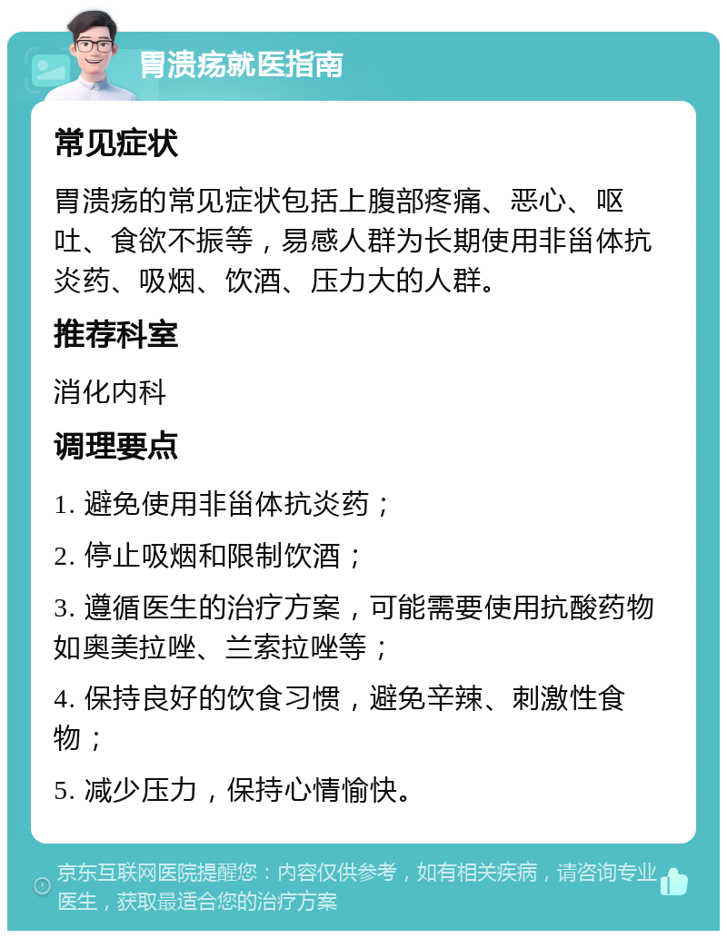 胃溃疡就医指南 常见症状 胃溃疡的常见症状包括上腹部疼痛、恶心、呕吐、食欲不振等，易感人群为长期使用非甾体抗炎药、吸烟、饮酒、压力大的人群。 推荐科室 消化内科 调理要点 1. 避免使用非甾体抗炎药； 2. 停止吸烟和限制饮酒； 3. 遵循医生的治疗方案，可能需要使用抗酸药物如奥美拉唑、兰索拉唑等； 4. 保持良好的饮食习惯，避免辛辣、刺激性食物； 5. 减少压力，保持心情愉快。