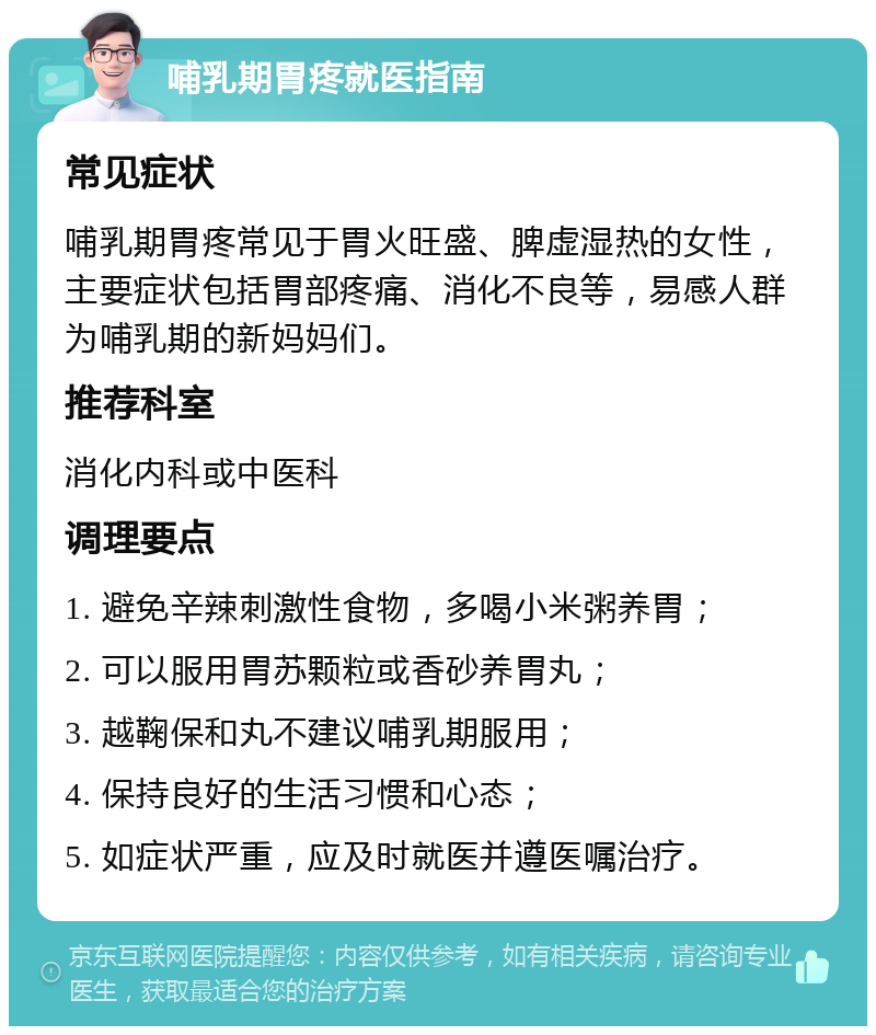 哺乳期胃疼就医指南 常见症状 哺乳期胃疼常见于胃火旺盛、脾虚湿热的女性，主要症状包括胃部疼痛、消化不良等，易感人群为哺乳期的新妈妈们。 推荐科室 消化内科或中医科 调理要点 1. 避免辛辣刺激性食物，多喝小米粥养胃； 2. 可以服用胃苏颗粒或香砂养胃丸； 3. 越鞠保和丸不建议哺乳期服用； 4. 保持良好的生活习惯和心态； 5. 如症状严重，应及时就医并遵医嘱治疗。