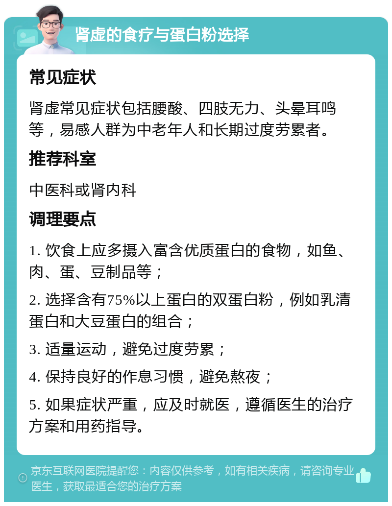 肾虚的食疗与蛋白粉选择 常见症状 肾虚常见症状包括腰酸、四肢无力、头晕耳鸣等，易感人群为中老年人和长期过度劳累者。 推荐科室 中医科或肾内科 调理要点 1. 饮食上应多摄入富含优质蛋白的食物，如鱼、肉、蛋、豆制品等； 2. 选择含有75%以上蛋白的双蛋白粉，例如乳清蛋白和大豆蛋白的组合； 3. 适量运动，避免过度劳累； 4. 保持良好的作息习惯，避免熬夜； 5. 如果症状严重，应及时就医，遵循医生的治疗方案和用药指导。